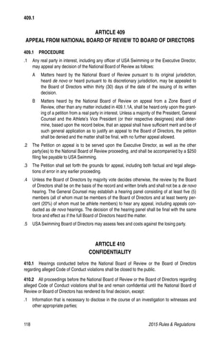 118	 2015 Rules  Regulations
ARTICLE 409
APPEAL FROM NATIONAL BOARD OF REVIEW TO BOARD OF DIRECTORS
409.1  PROCEDURE
.1 	 Any real party in interest, including any officer of USA Swimming or the Executive Director,
may appeal any decision of the National Board of Review as follows:
A 	 Matters heard by the National Board of Review pursuant to its original jurisdiction,
heard de novo or heard pursuant to its discretionary jurisdiction, may be appealed to
the Board of Directors within thirty (30) days of the date of the issuing of its written
decision.
B 	 Matters heard by the National Board of Review on appeal from a Zone Board of
Review, other than any matter included in 409.1.1A, shall be heard only upon the grant-
ing of a petition from a real party in interest. Unless a majority of the President, General
Counsel and the Athlete’s Vice President (or their respective designees) shall deter-
mine, based upon the record below, that an appeal shall have sufficient merit and be of
such general application as to justify an appeal to the Board of Directors, the petition
shall be denied and the matter shall be final, with no further appeal allowed.
.2 	 The Petition on appeal is to be served upon the Executive Director, as well as the other
party(ies) to the National Board of Review proceeding, and shall be accompanied by a $250
filing fee payable to USA Swimming.
.3 	 The Petition shall set forth the grounds for appeal, including both factual and legal allega-
tions of error in any earlier proceeding.
.4 	 Unless the Board of Directors by majority vote decides otherwise, the review by the Board
of Directors shall be on the basis of the record and written briefs and shall not be a de novo
hearing. The General Counsel may establish a hearing panel consisting of at least five (5)
members (all of whom must be members of the Board of Directors and at least twenty per-
cent (20%) of whom must be athlete members) to hear any appeal, including appeals con-
ducted as de novo hearings. The decision of the hearing panel shall be final with the same
force and effect as if the full Board of Directors heard the matter.
.5 	 USA Swimming Board of Directors may assess fees and costs against the losing party.
ARTICLE 410
CONFIDENTIALITY
410.1  Hearings conducted before the National Board of Review or the Board of Directors
regarding alleged Code of Conduct violations shall be closed to the public.
410.2   All proceedings before the National Board of Review or the Board of Directors regarding
alleged Code of Conduct violations shall be and remain confidential until the National Board of
Review or Board of Directors has rendered its final decision, except:
.1 	 Information that is necessary to disclose in the course of an investigation to witnesses and
other appropriate parties;
409.1
 