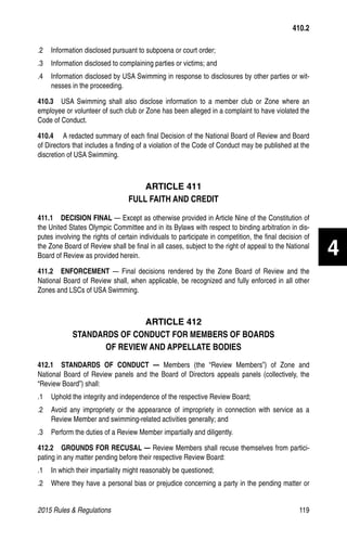 2015 Rules  Regulations	119
.2 	 Information disclosed pursuant to subpoena or court order;
.3 	 Information disclosed to complaining parties or victims; and
.4 	 Information disclosed by USA Swimming in response to disclosures by other parties or wit-
nesses in the proceeding.
410.3  USA Swimming shall also disclose information to a member club or Zone where an
employee or volunteer of such club or Zone has been alleged in a complaint to have violated the
Code of Conduct.
410.4    A redacted summary of each final Decision of the National Board of Review and Board
of Directors that includes a finding of a violation of the Code of Conduct may be published at the
discretion of USA Swimming.
ARTICLE 411
FULL FAITH AND CREDIT
411.1  DECISION FINAL — Except as otherwise provided in Article Nine of the Constitution of
the United States Olympic Committee and in its Bylaws with respect to binding arbitration in dis-
putes involving the rights of certain individuals to participate in competition, the final decision of
the Zone Board of Review shall be final in all cases, subject to the right of appeal to the National
Board of Review as provided herein.
411.2  ENFORCEMENT — Final decisions rendered by the Zone Board of Review and the
National Board of Review shall, when applicable, be recognized and fully enforced in all other
Zones and LSCs of USA Swimming.
ARTICLE 412
STANDARDS OF CONDUCT FOR MEMBERS OF BOARDS
OF REVIEW AND APPELLATE BODIES
412.1  STANDARDS OF CONDUCT — Members (the “Review Members”) of Zone and
National Board of Review panels and the Board of Directors appeals panels (collectively, the
“Review Board”) shall:
.1 	 Uphold the integrity and independence of the respective Review Board;
.2 	 Avoid any impropriety or the appearance of impropriety in connection with service as a
Review Member and swimming-related activities generally; and
.3 	 Perform the duties of a Review Member impartially and diligently.
412.2   GROUNDS FOR RECUSAL — Review Members shall recuse themselves from partici-
pating in any matter pending before their respective Review Board:
.1	 In which their impartiality might reasonably be questioned;
.2 	 Where they have a personal bias or prejudice concerning a party in the pending matter or
410.2
4
 