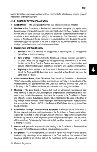 2015 Rules  Regulations	121
413.1
another Zone) takes exception, and to provide an opportunity for a fair hearing before a group of
independent and impartial people.
413.2   BOARD OF REVIEW ORGANIZATION
.1	 Establishment — The Zone Board of Review shall be independent and impartial.
.2	 Members — The Zone Board of Review shall have at least twenty-five (25) regular mem-
bers comprised of at least (2) members from each LSC within the Zone. The Zone Board of
Review, and any panel hearing a case, shall have a sufficient number of athlete members to
constitute at least twenty percent (20%) of its membership. The Zone may increase the
number of Zone Board of Review members by resolution but may only decrease the number
of members upon the expiration of the term of office of any incumbent members. No hearing
shall proceed without the required athlete representation.
.3	 Election; Term of Office; Eligibility
A	 Election — An LSC's members will be appointed or elected by the LSC and approved
by the Zone at its annual meeting.
B	 Term of Office — The term of office for Zone Board of Review members shall be three
(3) years. Terms shall be staggered so that approximately one-third (1/3) of the mem-
bership on the Zone Board of Review shall expire each year. Each member shall
assume office immediately upon election and shall serve until a successor takes office.
C	 Eligibility — Each member of the Zone Board of Review shall be an Individual Mem-
ber of the Zone and USA Swimming. In no case shall a Zone Director serve on the
Zone Board of Review.
.4	 Chair Elected by Board; Other Officers — The Chair of the Zone Board of Review (the
“Chair”), who must be a regular member, shall be elected biennially by a majority vote of the
members of the Zone Board of Review. The Chair shall biennially appoint a Vice Chair and
a Secretary of the Zone Board of Review, each of whom must be regular members.
.5	 Meetings — The Zone Board of Review shall meet for administrative purposes at least
once biennially to elect the Chair, to adopt rules and procedures and to conduct other busi-
ness as may be helpful or necessary to achieve the purposes of the Zone Board of Review
and efficiently exercise its duties and powers. Other meetings may be called by the Chair or
any three (3) regular members. When meeting for administrative purposes, those provisions
that are specified in Section 607.18 of the Required LSC Bylaws shall apply to the Zone
Board of Review.
.6	 Participation Through Communications Equipment — Members of the Zone Board of
Review may participate in a meeting or hearing of the Zone Board of Review, and any hear-
ing may be conducted, in whole or in part, through telephone, video conferencing or similar
equipment by means of which all persons participating in the meeting can hear each other
at the same time. Participation by these means shall constitute presence in person at such
a meeting or hearing.
.7	 Quorum — A quorum for any administrative meeting of the Zone Board of Review shall be
fifty percent (50%) of its regular members, including athlete members.
.8	 Resignations — Any member of the Zone Board of Review may resign by orally advising
the Chair or by submitting a written resignation to the Chair, the Zone Directors or the Zone
Secretary, specifying an effective date of the resignation. In the absence of a specified
4
 