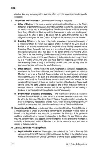 122	 2015 Rules  Regulations
effective date, any such resignation shall take effect upon the appointment or election of a
successor.
.9	 Incapacities and Vacancies — Determination of Vacancy or Incapacity
A	 Office of Chair — In the event of a vacancy in the office of the Chair, or of the Chair's
temporary or permanent incapacity, the Vice Chair shall become the Acting Chair until
an election can be held at a meeting of the Zone Board of Review to fill the remaining
term, if any, of the former Chair, or until the Chair ceases to suffer from any temporary
incapacity. If the Chair is going to be absent from the Zone, the Chair may, but is not
obligated to, designate the Vice Chair as Acting Chair for the duration of the absence.
B	 Presiding Officer — In the event of the death, resignation or permanent incapacity of
a Presiding Officer, the Chair shall appoint another member of the Zone Board of
Review or an attorney to serve until the completion of the hearings assigned to that
Presiding Officer. Generally, that event and appointment should have no impact on
those pending hearings other than delay for the benefit of the new Presiding Officer.
The Chair or the new Presiding Officer may make such other orders as are in the inter-
ests of fairness, justice and the sport of swimming. In the case of a temporary incapac-
ity of a Presiding Officer, the Chair shall have discretion regarding appointment of a
new Presiding Officer, a delay of the hearing or such other order as may serve the
interests of fairness, justice and the sport of swimming.
C	 Other Members — In the event of the death, resignation or permanent incapacity of a
member of the Zone Board of Review, the Zone Directors shall appoint an Individual
Member to serve as a Board of Review member until the next regularly scheduled
meeting of the Zone. In the event of a temporary incapacity, the Chair shall designate
another member of the Board of Review to act for the incapacitated member for the
duration of the incapacity. If there are no other members of the Board of Review avail-
able to serve, the Zone Directors shall appoint one or more Individual Members to
serve as substitute or alternate members until the next regularly scheduled meeting of
the Zone or for the duration of the applicable member's incapacity.
D	 Determination of Vacancy or Incapacity — The determination of when a position on
the Zone Board of Review becomes vacant or a member becomes incapacitated shall
be within the discretion of the Zone Board of Review. The determination as to when the
Chair is temporarily incapacitated shall be made, where the circumstances permit, by
the Chair and otherwise shall be within the discretion of the Zone Board of Review.
.10	 Substitutions for Members — In the event that a member of the Zone Board of Review or
a Presiding Officer is unable or unwilling to promptly act for any reason, recuses herself or
himself or is disqualified in any particular circumstance, the Chair (or, if the person so
unable or unwilling to act or recused or disqualified is the Chair, the Vice Chair; or failing
that, the Zone Directors) shall appoint another member or, if none of the other members is
available, a disinterested Individual Member to act in the member’s place and stead in
respect of that circumstance.
.11	 Advice; Attorney as Presiding Officer
A	 Legal and Other Advice — Where appropriate or helpful, the Chair or Presiding Offi-
cer may consult the USA Swimming General Counsel, the Chair of the USA Swimming
Rules and Regulations or Officials Committees or of the Bylaws Subcommittee or an
413.2
 