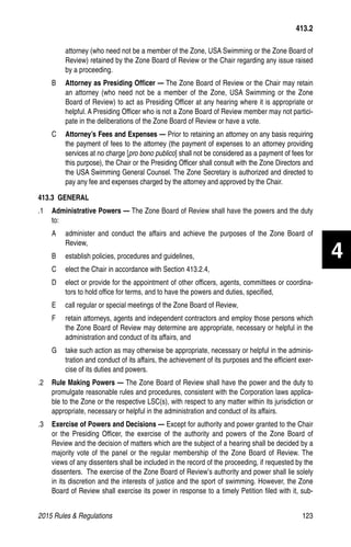 2015 Rules  Regulations	123
attorney (who need not be a member of the Zone, USA Swimming or the Zone Board of
Review) retained by the Zone Board of Review or the Chair regarding any issue raised
by a proceeding.
B	 Attorney as Presiding Officer — The Zone Board of Review or the Chair may retain
an attorney (who need not be a member of the Zone, USA Swimming or the Zone
Board of Review) to act as Presiding Officer at any hearing where it is appropriate or
helpful. A Presiding Officer who is not a Zone Board of Review member may not partici-
pate in the deliberations of the Zone Board of Review or have a vote.
C	 Attorney’s Fees and Expenses — Prior to retaining an attorney on any basis requiring
the payment of fees to the attorney (the payment of expenses to an attorney providing
services at no charge [pro bono publico] shall not be considered as a payment of fees for
this purpose), the Chair or the Presiding Officer shall consult with the Zone Directors and
the USA Swimming General Counsel. The Zone Secretary is authorized and directed to
pay any fee and expenses charged by the attorney and approved by the Chair.
413.3 GENERAL
.1	 Administrative Powers — The Zone Board of Review shall have the powers and the duty
to:
A	 administer and conduct the affairs and achieve the purposes of the Zone Board of
Review,
B	 establish policies, procedures and guidelines,
C	 elect the Chair in accordance with Section 413.2.4,
D	 elect or provide for the appointment of other officers, agents, committees or coordina-
tors to hold office for terms, and to have the powers and duties, specified,
E	 call regular or special meetings of the Zone Board of Review,
F	 retain attorneys, agents and independent contractors and employ those persons which
the Zone Board of Review may determine are appropriate, necessary or helpful in the
administration and conduct of its affairs, and
G	 take such action as may otherwise be appropriate, necessary or helpful in the adminis-
tration and conduct of its affairs, the achievement of its purposes and the efficient exer-
cise of its duties and powers.
.2	 Rule Making Powers — The Zone Board of Review shall have the power and the duty to
promulgate reasonable rules and procedures, consistent with the Corporation laws applica-
ble to the Zone or the respective LSC(s), with respect to any matter within its jurisdiction or
appropriate, necessary or helpful in the administration and conduct of its affairs.
.3	 Exercise of Powers and Decisions — Except for authority and power granted to the Chair
or the Presiding Officer, the exercise of the authority and powers of the Zone Board of
Review and the decision of matters which are the subject of a hearing shall be decided by a
majority vote of the panel or the regular membership of the Zone Board of Review. The
views of any dissenters shall be included in the record of the proceeding, if requested by the
dissenters. The exercise of the Zone Board of Review’s authority and power shall lie solely
in its discretion and the interests of justice and the sport of swimming. However, the Zone
Board of Review shall exercise its power in response to a timely Petition filed with it, sub-
413.2
4
 