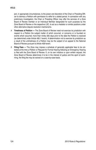 124	 2015 Rules  Regulations
ject, in appropriate circumstances, to the power and discretion of the Chair or Presiding Offi-
cer to dismiss a Petition with permission to refile for a stated period. In connection with any
preliminary investigation, the Chair or Presiding Officer may offer the services of a Zone
Board of Review member or an Individual Member designated for such purposes by the
Zone Board of Review or the respective LSC, to act as a mediator or similar positions under
other alternative dispute resolution mechanisms.
.4	 Timeliness of Petition — The Zone Board of Review need not exercise its jurisdiction with
respect to a Petition the subject matter of which occurred, or concerns or is founded on
events which occurred, more than ninety (90) days prior to the date the Petition is received
(as determined under Article 406.1 herein). A determination not to exercise its jurisdiction as
a result of the untimeliness of a Petition may be the subject of an appeal to the National
Board of Review pursuant to Article 408 herein.
.5	 Filing Fees — The Zone may impose a schedule of generally applicable fees to be col-
lected at the time a Petition or Request for Formal Hearing following an Emergency Hearing
is filed with the Zone Board of Review. If, on its own initiative or upon written request, the
Zone Board of Review determines it to be in the interest of justice and the sport of swim-
ming, the filing fee may be waived on a case-by-case basis.
413.3
 