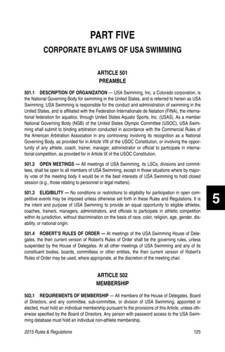 2015 Rules  Regulations	125
PART FIVE
CORPORATE BYLAWS OF USA SWIMMING
ARTICLE 501
PREAMBLE
501.1  DESCRIPTION OF ORGANIZATION — USA Swimming, Inc. a Colorado corporation, is
the National Governing Body for swimming in the United States, and is referred to herein as USA
Swimming. USA Swimming is responsible for the conduct and administration of swimming in the
United States, and is affiliated with the Federation Internationale de Natation (FINA), the interna-
tional federation for aquatics, through United States Aquatic Sports, Inc. (USAS). As a member
National Governing Body (NGB) of the United States Olympic Committee (USOC), USA Swim-
ming shall submit to binding arbitration conducted in accordance with the Commercial Rules of
the American Arbitration Association in any controversy involving its recognition as a National
Governing Body, as provided for in Article VIII of the USOC Constitution, or involving the oppor-
tunity of any athlete, coach, trainer, manager, administrator or official to participate in interna-
tional competition, as provided for in Article IX of the USOC Constitution.
501.2   OPEN MEETINGS — All meetings of USA Swimming, its LSCs, divisions and commit-
tees, shall be open to all members of USA Swimming, except in those situations where by major-
ity vote of the meeting body it would be in the best interests of USA Swimming to hold closed
session (e.g., those relating to personnel or legal matters).
501.3  ELIGIBILITY — No conditions or restrictions to eligibility for participation in open com-
petitive events may be imposed unless otherwise set forth in these Rules and Regulations. It is
the intent and purpose of USA Swimming to provide an equal opportunity to eligible athletes,
coaches, trainers, managers, administrators, and officials to participate in athletic competition
within its jurisdiction, without discrimination on the basis of race, color, religion, age, gender, dis-
ability, or national origin.
501.4   ROBERT’S RULES OF ORDER — At meetings of the USA Swimming House of Dele-
gates, the then current version of Robert’s Rules of Order shall be the governing rules, unless
suspended by the House of Delegates. At all other meetings of USA Swimming and any of its
constituent bodies, boards, committees or other entities, the then current version of Robert’s
Rules of Order may be used, where appropriate, at the discretion of the meeting chair.
ARTICLE 502
MEMBERSHIP
502.1  REQUIREMENTS OF MEMBERSHIP — All members of the House of Delegates, Board
of Directors, and any committee, sub-committee, or division of USA Swimming, appointed or
elected, must hold an individual membership pursuant to the provisions of this Article, unless oth-
erwise specified by the Board of Directors. Any person with password access to the USA Swim-
ming database must hold an individual non-athlete membership.
5
 