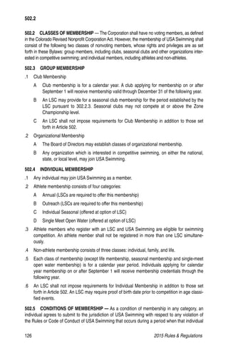 126	 2015 Rules  Regulations
502.2  CLASSES OF MEMBERSHIP — The Corporation shall have no voting members, as defined
in the Colorado Revised Nonprofit Corporation Act. However, the membership of USA Swimming shall
consist of the following two classes of nonvoting members, whose rights and privileges are as set
forth in these Bylaws: group members, including clubs, seasonal clubs and other organizations inter-
ested in competitive swimming; and individual members, including athletes and non-athletes.
502.3  GROUP MEMBERSHIP
.1 	 Club Membership
A 	 Club membership is for a calendar year. A club applying for membership on or after
September 1 will receive membership valid through December 31 of the following year.
B 	 An LSC may provide for a seasonal club membership for the period established by the
LSC pursuant to 302.2.3. Seasonal clubs may not compete at or above the Zone
Championship level.
C 	 An LSC shall not impose requirements for Club Membership in addition to those set
forth in Article 502.
.2 	 Organizational Membership
A 	 The Board of Directors may establish classes of organizational membership.
B 	 Any organization which is interested in competitive swimming, on either the national,
state, or local level, may join USA Swimming.
502.4  INDIVIDUAL MEMBERSHIP
.1 	 Any individual may join USA Swimming as a member.
.2 	 Athlete membership consists of four categories:
A 	 Annual (LSCs are required to offer this membership)
B 	 Outreach (LSCs are required to offer this membership)
C 	 Individual Seasonal (offered at option of LSC)
D 	 Single Meet Open Water (offered at option of LSC)
.3 	 Athlete members who register with an LSC and USA Swimming are eligible for swimming
competition. An athlete member shall not be registered in more than one LSC simultane-
ously.
.4 	 Non-athlete membership consists of three classes: individual, family, and life.
.5 	 Each class of membership (except life membership, seasonal membership and single-meet
open water membership) is for a calendar year period. Individuals applying for calendar
year membership on or after September 1 will receive membership credentials through the
following year.
.6 	 An LSC shall not impose requirements for Individual Membership in addition to those set
forth in Article 502. An LSC may require proof of birth date prior to competition in age classi-
fied events.
502.5   CONDITIONS OF MEMBERSHIP — As a condition of membership in any category, an
individual agrees to submit to the jurisdiction of USA Swimming with respect to any violation of
the Rules or Code of Conduct of USA Swimming that occurs during a period when that individual
502.2
 