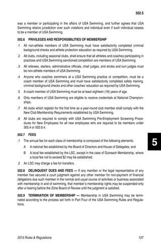 2015 Rules  Regulations	127
was a member or participating in the affairs of USA Swimming, and further agrees that USA
Swimming retains jurisdiction over such violations and individual even if such individual ceases
to be a member of USA Swimming.
502.6   PRIVILEGES AND RESPONSIBILITIES OF MEMBERSHIP
.1 	 All non-athlete members of USA Swimming must have satisfactorily completed criminal
background checks and athlete protection education as required by USA Swimming.
.2 	 All clubs, including seasonal clubs, shall ensure that all athletes and coaches participating in
practices and USA Swimming sanctioned competition are members of USA Swimming.
.3 	 All referees, starters, administrative officials, chief judges, and stroke and turn judges must
be non-athlete members of USA Swimming.
.4 	 Anyone who coaches swimmers at a USA Swimming practice or competition, must be a
coach member of USA Swimming and must have satisfactorily completed safety training,
criminal background checks and other coaches’ education as required by USA Swimming.
.5 	 A coach member of USA Swimming must be at least eighteen (18) years of age.
.6 	 Only members of USA Swimming are eligible to receive credentials at National Champion-
ships.
.7 	 All clubs which register for the first time as a year-round club member shall comply with the
New Club Membership Requirements established by USA Swimming.
.8 	 All clubs are required to comply with USA Swimming Pre-Employment Screening Proce-
dures for New Employees for all new employees who are required to be members under
305.4 or 502.6.4.
502.7  FEES
.1 	 The annual fee for each class of membership is composed of the following elements:
A 	 A national fee established by the Board of Directors and House of Delegates; and
B 	 A local fee established by the LSC, except in the case of Outreach Membership, where
a local fee not to exceed $2 may be established.
.2 	 An LSC may charge a fee for transfers.
502.8   DELINQUENT DUES AND FEES — If any member or the legal representative of any
member has secured a court judgment against any other member for non-payment of financial
obligations due such member in the normal and usual course of activities or business associated
with membership in and of swimming, that member’s membership rights may be suspended only
after a hearing before the Zone Board of Review until the judgment is satisfied.
502.9  TERMINATION OF MEMBERSHIP — Membership in USA Swimming may be termi-
nated according to the process set forth in Part Four of the USA Swimming Rules and Regula-
tions.
502.5
5
 