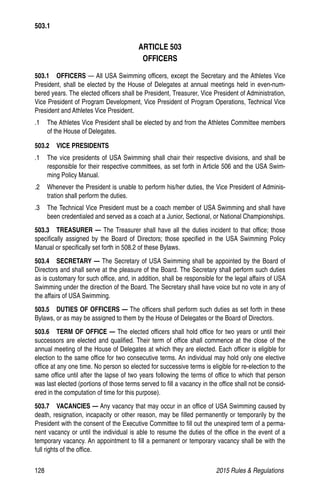 128	 2015 Rules  Regulations
ARTICLE 503
OFFICERS
503.1  OFFICERS — All USA Swimming officers, except the Secretary and the Athletes Vice
President, shall be elected by the House of Delegates at annual meetings held in even-num-
bered years. The elected officers shall be President, Treasurer, Vice President of Administration,
Vice President of Program Development, Vice President of Program Operations, Technical Vice
President and Athletes Vice President.
.1 	 The Athletes Vice President shall be elected by and from the Athletes Committee members
of the House of Delegates.
503.2  VICE PRESIDENTS
.1 	 The vice presidents of USA Swimming shall chair their respective divisions, and shall be
responsible for their respective committees, as set forth in Article 506 and the USA Swim-
ming Policy Manual.
.2 	 Whenever the President is unable to perform his/her duties, the Vice President of Adminis-
tration shall perform the duties.
.3 	 The Technical Vice President must be a coach member of USA Swimming and shall have
been credentialed and served as a coach at a Junior, Sectional, or National Championships.
503.3  TREASURER — The Treasurer shall have all the duties incident to that office; those
specifically assigned by the Board of Directors; those specified in the USA Swimming Policy
Manual or specifically set forth in 508.2 of these Bylaws.
503.4  SECRETARY — The Secretary of USA Swimming shall be appointed by the Board of
Directors and shall serve at the pleasure of the Board. The Secretary shall perform such duties
as is customary for such office, and, in addition, shall be responsible for the legal affairs of USA
Swimming under the direction of the Board. The Secretary shall have voice but no vote in any of
the affairs of USA Swimming.
503.5   DUTIES OF OFFICERS — The officers shall perform such duties as set forth in these
Bylaws, or as may be assigned to them by the House of Delegates or the Board of Directors.
503.6   TERM OF OFFICE — The elected officers shall hold office for two years or until their
successors are elected and qualified. Their term of office shall commence at the close of the
annual meeting of the House of Delegates at which they are elected. Each officer is eligible for
election to the same office for two consecutive terms. An individual may hold only one elective
office at any one time. No person so elected for successive terms is eligible for re-election to the
same office until after the lapse of two years following the terms of office to which that person
was last elected (portions of those terms served to fill a vacancy in the office shall not be consid-
ered in the computation of time for this purpose).
503.7  VACANCIES — Any vacancy that may occur in an office of USA Swimming caused by
death, resignation, incapacity or other reason, may be filled permanently or temporarily by the
President with the consent of the Executive Committee to fill out the unexpired term of a perma-
nent vacancy or until the individual is able to resume the duties of the office in the event of a
temporary vacancy. An appointment to fill a permanent or temporary vacancy shall be with the
full rights of the office.
503.1
 