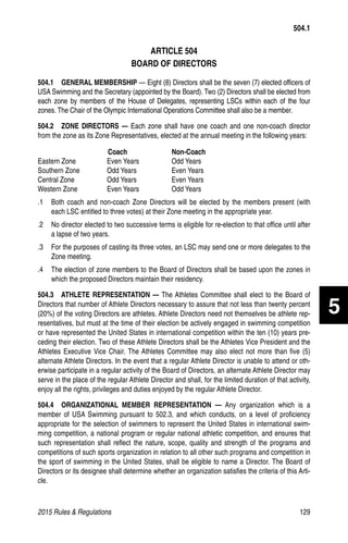 2015 Rules  Regulations	129
ARTICLE 504
BOARD OF DIRECTORS
504.1  GENERAL MEMBERSHIP — Eight (8) Directors shall be the seven (7) elected officers of
USA Swimming and the Secretary (appointed by the Board). Two (2) Directors shall be elected from
each zone by members of the House of Delegates, representing LSCs within each of the four
zones. The Chair of the Olympic International Operations Committee shall also be a member.
504.2  ZONE DIRECTORS — Each zone shall have one coach and one non-coach director
from the zone as its Zone Representatives, elected at the annual meeting in the following years:
	 Coach	Non-Coach
Eastern Zone	 Even Years	 Odd Years
Southern Zone	 Odd Years	 Even Years
Central Zone	 Odd Years	 Even Years
Western Zone	 Even Years	 Odd Years
.1 	 Both coach and non-coach Zone Directors will be elected by the members present (with
each LSC entitled to three votes) at their Zone meeting in the appropriate year.
.2 	 No director elected to two successive terms is eligible for re-election to that office until after
a lapse of two years.
.3 	 For the purposes of casting its three votes, an LSC may send one or more delegates to the
Zone meeting.
.4 	 The election of zone members to the Board of Directors shall be based upon the zones in
which the proposed Directors maintain their residency.
504.3  ATHLETE REPRESENTATION — The Athletes Committee shall elect to the Board of
Directors that number of Athlete Directors necessary to assure that not less than twenty percent
(20%) of the voting Directors are athletes. Athlete Directors need not themselves be athlete rep-
resentatives, but must at the time of their election be actively engaged in swimming competition
or have represented the United States in international competition within the ten (10) years pre-
ceding their election. Two of these Athlete Directors shall be the Athletes Vice President and the
Athletes Executive Vice Chair. The Athletes Committee may also elect not more than five (5)
alternate Athlete Directors. In the event that a regular Athlete Director is unable to attend or oth-
erwise participate in a regular activity of the Board of Directors, an alternate Athlete Director may
serve in the place of the regular Athlete Director and shall, for the limited duration of that activity,
enjoy all the rights, privileges and duties enjoyed by the regular Athlete Director.
504.4  ORGANIZATIONAL MEMBER REPRESENTATION — Any organization which is a
member of USA Swimming pursuant to 502.3, and which conducts, on a level of proficiency
appropriate for the selection of swimmers to represent the United States in international swim-
ming competition, a national program or regular national athletic competition, and ensures that
such representation shall reflect the nature, scope, quality and strength of the programs and
competitions of such sports organization in relation to all other such programs and competition in
the sport of swimming in the United States, shall be eligible to name a Director. The Board of
Directors or its designee shall determine whether an organization satisfies the criteria of this Arti-
cle.
504.1
5
 