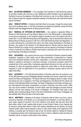 130	 2015 Rules  Regulations
504.5   EX-OFFICIO MEMBERS — The immediate Past President of USA Swimming shall be
an ex-officio member with voice but no vote. Additional ex-officio members may be appointed by
the Board to serve at the pleasure of the Board with voice but no vote. An ex-officio member who
fails to attend at least two regularly scheduled meetings of the Board per year shall forfeit his/her
seat on the Board.
504.6   TERM OF OFFICE — Directors shall hold office for two years, through the annual meet-
ing in even-numbered years, or until their successors are elected and qualified, except that Zone
Directors shall hold staggered terms of office pursuant to 504.2.
504.7  REMOVAL OF OFFICERS OR DIRECTORS — Any elected or appointed Officer or
Director of USA Swimming who has failed to attend to his or her official duties or responsibilities
or has done so improperly, or who would be subject to penalty for any of the reasons set forth in
Article 404.1.3 of the USA Swimming Rules and Regulations, may be removed from office by the
National Board of Review pursuant to Part Four of the USA Swimming Rules and Regulations, in
an action authorized by a two-thirds (2/3) vote of the entire voting membership of the Board of
Directors. Any appeal of the Decision of the National Board of Review shall be heard by the
Board of Directors as a whole (not by a panel thereof) and any decision of the Board of Directors
in favor of removal of an Officer or Director shall require a two-thirds (2/3) vote of the entire vot-
ing membership of the Board of Directors.
504.8  VACANCIES — Any vacancy that may occur on the Board of Directors caused by death,
resignation, incapacity or other reason may be filled permanently or temporarily by a majority
vote of the remaining members until the zone, organization, or committee concerned shall have
elected or selected a permanent or temporary successor. A permanent successor shall fill the
unexpired term of the vacant office. A temporary appointment shall serve for only such time as is
necessary for either the appointing authority to replace the vacant office or until the temporary
incapacity is cured. An appointment to fill a permanent or temporary vacancy shall be with full
rights of the office.
504.9   AUTHORITY — The USA Swimming Board of Directors shall have the authority to act
for the USA Swimming House of Delegates between meetings of the House, except that it cannot
amend the Rules and Regulations. The Board shall have the emergency power to adopt, revoke
and amend any rule or regulation in the Rules and Regulations if the Board with the advice and
consent of the Operational Risk Committee, the Rules  Regulations Committee and legal coun-
sel, shall determine that safety considerations so require. A technical rule which is also a FINA
rule, may not be revoked or amended. An action taken under this emergency provision shall be
effective until the next meeting of the House of Delegates. The President shall make a fully
detailed report including findings of fact to the entire membership of the House of Delegates (as
last certified) within thirty (30) days of the action taken.
504.10  MEETINGS — Meetings of the Board of Directors shall be held at any time or place,
pursuant to resolution of the Board, or to a call signed by the President, or any three officers, or
upon written request of one-third (1/3) of the members of the Board. Not less than thirty (30)
days written notice of such meeting shall be given to each Director. Notice of any meeting may
be waived in writing either before or after such meeting. Attendance by any Director not having
received written notice shall be deemed a waiver of such notice unless at the beginning of the
meeting or promptly upon the Director’s later arrival, the Director objects to holding the meeting
or transacting business at the meeting because of lack of notice or defective notice and does not
thereafter vote for or assent to action taken at the meeting.
504.5
 