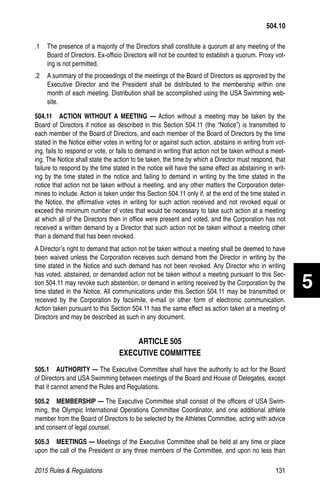 2015 Rules  Regulations	131
.1 	 The presence of a majority of the Directors shall constitute a quorum at any meeting of the
Board of Directors. Ex-officio Directors will not be counted to establish a quorum. Proxy vot-
ing is not permitted.
.2 	 A summary of the proceedings of the meetings of the Board of Directors as approved by the
Executive Director and the President shall be distributed to the membership within one
month of each meeting. Distribution shall be accomplished using the USA Swimming web-
site.
504.11  ACTION WITHOUT A MEETING — Action without a meeting may be taken by the
Board of Directors if notice as described in this Section 504.11 (the “Notice”) is transmitted to
each member of the Board of Directors, and each member of the Board of Directors by the time
stated in the Notice either votes in writing for or against such action, abstains in writing from vot-
ing, fails to respond or vote, or fails to demand in writing that action not be taken without a meet-
ing. The Notice shall state the action to be taken, the time by which a Director must respond, that
failure to respond by the time stated in the notice will have the same effect as abstaining in writ-
ing by the time stated in the notice and failing to demand in writing by the time stated in the
notice that action not be taken without a meeting, and any other matters the Corporation deter-
mines to include. Action is taken under this Section 504.11 only if, at the end of the time stated in
the Notice, the affirmative votes in writing for such action received and not revoked equal or
exceed the minimum number of votes that would be necessary to take such action at a meeting
at which all of the Directors then in office were present and voted, and the Corporation has not
received a written demand by a Director that such action not be taken without a meeting other
than a demand that has been revoked.
A Director’s right to demand that action not be taken without a meeting shall be deemed to have
been waived unless the Corporation receives such demand from the Director in writing by the
time stated in the Notice and such demand has not been revoked. Any Director who in writing
has voted, abstained, or demanded action not be taken without a meeting pursuant to this Sec-
tion 504.11 may revoke such abstention, or demand in writing received by the Corporation by the
time stated in the Notice. All communications under this Section 504.11 may be transmitted or
received by the Corporation by facsimile, e-mail or other form of electronic communication.
Action taken pursuant to this Section 504.11 has the same effect as action taken at a meeting of
Directors and may be described as such in any document.
ARTICLE 505
EXECUTIVE COMMITTEE
505.1  AUTHORITY — The Executive Committee shall have the authority to act for the Board
of Directors and USA Swimming between meetings of the Board and House of Delegates, except
that it cannot amend the Rules and Regulations.
505.2  MEMBERSHIP — The Executive Committee shall consist of the officers of USA Swim-
ming, the Olympic International Operations Committee Coordinator, and one additional athlete
member from the Board of Directors to be selected by the Athletes Committee, acting with advice
and consent of legal counsel.
505.3  MEETINGS — Meetings of the Executive Committee shall be held at any time or place
upon the call of the President or any three members of the Committee, and upon no less than
504.10
5
 