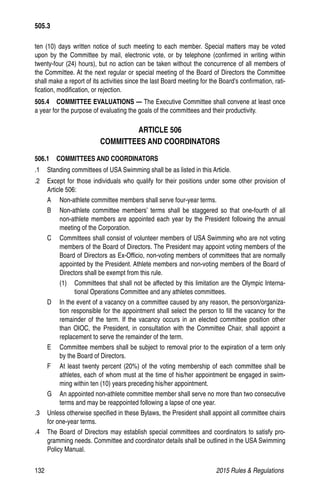 132	 2015 Rules  Regulations
ten (10) days written notice of such meeting to each member. Special matters may be voted
upon by the Committee by mail, electronic vote, or by telephone (confirmed in writing within
twenty-four (24) hours), but no action can be taken without the concurrence of all members of
the Committee. At the next regular or special meeting of the Board of Directors the Committee
shall make a report of its activities since the last Board meeting for the Board’s confirmation, rati-
fication, modification, or rejection.
505.4   COMMITTEE EVALUATIONS — The Executive Committee shall convene at least once
a year for the purpose of evaluating the goals of the committees and their productivity.
ARTICLE 506
COMMITTEES AND COORDINATORS
506.1  COMMITTEES AND COORDINATORS
.1 	 Standing committees of USA Swimming shall be as listed in this Article.
.2 	 Except for those individuals who qualify for their positions under some other provision of
Article 506:
A 	 Non-athlete committee members shall serve four-year terms.
B 	 Non-athlete committee members’ terms shall be staggered so that one-fourth of all
non-athlete members are appointed each year by the President following the annual
meeting of the Corporation.
C 	 Committees shall consist of volunteer members of USA Swimming who are not voting
members of the Board of Directors. The President may appoint voting members of the
Board of Directors as Ex-Officio, non-voting members of committees that are normally
appointed by the President. Athlete members and non-voting members of the Board of
Directors shall be exempt from this rule.
(1) 	 Committees that shall not be affected by this limitation are the Olympic Interna-
tional Operations Committee and any athletes committees.
D 	 In the event of a vacancy on a committee caused by any reason, the person/organiza-
tion responsible for the appointment shall select the person to fill the vacancy for the
remainder of the term. If the vacancy occurs in an elected committee position other
than OIOC, the President, in consultation with the Committee Chair, shall appoint a
replacement to serve the remainder of the term.
E 	 Committee members shall be subject to removal prior to the expiration of a term only
by the Board of Directors.
F 	 At least twenty percent (20%) of the voting membership of each committee shall be
athletes, each of whom must at the time of his/her appointment be engaged in swim-
ming within ten (10) years preceding his/her appointment.
G 	 An appointed non-athlete committee member shall serve no more than two consecutive
terms and may be reappointed following a lapse of one year.
.3 	 Unless otherwise specified in these Bylaws, the President shall appoint all committee chairs
for one-year terms.
.4 	 The Board of Directors may establish special committees and coordinators to satisfy pro-
gramming needs. Committee and coordinator details shall be outlined in the USA Swimming
Policy Manual.
505.3
 
