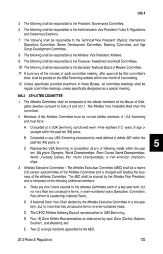 2015 Rules  Regulations	133
.5 	 The following shall be responsible to the President: Governance Committee.
.6 	 The following shall be responsible to the Administration Vice President: Rules  Regulations
and Credentials/Elections.
.7 	 The following shall be responsible to the Technical Vice President: Olympic International
Operations Committee, Senior Development Committee, Steering Committee, and Age
Group Development Committee.
.8 	 The following shall be responsible to the Athletes’ Vice President: Athletes.
.9 	 The following shall be responsible to the Treasurer: Investment and Audit Committees.
.10 	The following shall be responsible to the Secretary: National Board of Review Committee.
.11 	A summary of the minutes of each committee meeting, after approval by that committee’s
chair, shall be posted on the USA Swimming website within one month of that meeting.
.12 	Unless specifically provided elsewhere in these Bylaws, all committee meetings shall be
regular committee meetings, unless specifically designated as a special meeting.
506.2   ATHLETES COMMITTEE
.1 	 The Athletes Committee shall be composed of the athlete members of the House of Dele-
gates selected pursuant to 506.2.3 and 507.1. The Athletes Vice President shall chair this
committee.
.2 	 Members of the Athletes Committee must be current athlete members of USA Swimming
and must have:
A 	 Competed at a USA Swimming sanctioned event while eighteen (18) years of age or
younger within the past ten (10) years;
B 	 Competed at any USA Swimming championship meet defined in Article 207 within the
past ten (10) years; or
C 	 Represented USA Swimming in competition at any of following meets within the past
ten (10) years: Olympics, World Championships, Short Course World Championships,
World University Games, Pan Pacific Championships, or Pan American Champion-
ships.
.3 	 Athletes Executive Committee – The Athletes Executive Committee (AEC) shall be a twelve
(12) person subcommittee of the Athletes Committee and is charged with leading the busi-
ness of the Athletes Committee. The AEC shall be chaired by the Athletes Vice President,
and is composed of the following additional members:
A 	 Three (3) Vice Chairs elected by the Athletes Committee each to a two-year term, but
no more than two consecutive terms, in even-numbered years (Executive, Convention,
Recruitment  Leadership, National Team);
B 	 A National Team Vice Chair elected by the Athletes Executive Committee to a two-year
term, but no more than two consecutive terms, in even-numbered years;
C 	 The USOC Athletes Advisory Council representative for USA Swimming;
D 	 Four (4) Zone Athlete Representatives as determined by each Zone (Central, Eastern,
Southern, and Western); and
E 	 Two (2) at-large members appointed by the AEC.
506.1
5
 