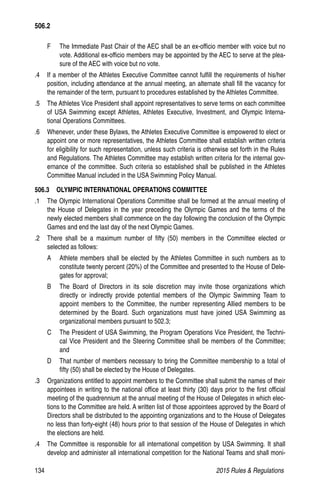 134	 2015 Rules  Regulations
F 	 The Immediate Past Chair of the AEC shall be an ex-officio member with voice but no
vote. Additional ex-officio members may be appointed by the AEC to serve at the plea-
sure of the AEC with voice but no vote.
.4 	 If a member of the Athletes Executive Committee cannot fulfill the requirements of his/her
position, including attendance at the annual meeting, an alternate shall fill the vacancy for
the remainder of the term, pursuant to procedures established by the Athletes Committee.
.5 	 The Athletes Vice President shall appoint representatives to serve terms on each committee
of USA Swimming except Athletes, Athletes Executive, Investment, and Olympic Interna-
tional Operations Committees.
.6 	 Whenever, under these Bylaws, the Athletes Executive Committee is empowered to elect or
appoint one or more representatives, the Athletes Committee shall establish written criteria
for eligibility for such representation, unless such criteria is otherwise set forth in the Rules
and Regulations. The Athletes Committee may establish written criteria for the internal gov-
ernance of the committee. Such criteria so established shall be published in the Athletes
Committee Manual included in the USA Swimming Policy Manual.
506.3   OLYMPIC INTERNATIONAL OPERATIONS COMMITTEE
.1 	 The Olympic International Operations Committee shall be formed at the annual meeting of
the House of Delegates in the year preceding the Olympic Games and the terms of the
newly elected members shall commence on the day following the conclusion of the Olympic
Games and end the last day of the next Olympic Games.
.2 	 There shall be a maximum number of fifty (50) members in the Committee elected or
selected as follows:
A 	 Athlete members shall be elected by the Athletes Committee in such numbers as to
constitute twenty percent (20%) of the Committee and presented to the House of Dele-
gates for approval;
B 	 The Board of Directors in its sole discretion may invite those organizations which
directly or indirectly provide potential members of the Olympic Swimming Team to
appoint members to the Committee, the number representing Allied members to be
determined by the Board. Such organizations must have joined USA Swimming as
organizational members pursuant to 502.3;
C 	 The President of USA Swimming, the Program Operations Vice President, the Techni-
cal Vice President and the Steering Committee shall be members of the Committee;
and
D 	 That number of members necessary to bring the Committee membership to a total of
fifty (50) shall be elected by the House of Delegates.
.3 	 Organizations entitled to appoint members to the Committee shall submit the names of their
appointees in writing to the national office at least thirty (30) days prior to the first official
meeting of the quadrennium at the annual meeting of the House of Delegates in which elec-
tions to the Committee are held. A written list of those appointees approved by the Board of
Directors shall be distributed to the appointing organizations and to the House of Delegates
no less than forty-eight (48) hours prior to that session of the House of Delegates in which
the elections are held.
.4 	 The Committee is responsible for all international competition by USA Swimming. It shall
develop and administer all international competition for the National Teams and shall moni-
506.2
 