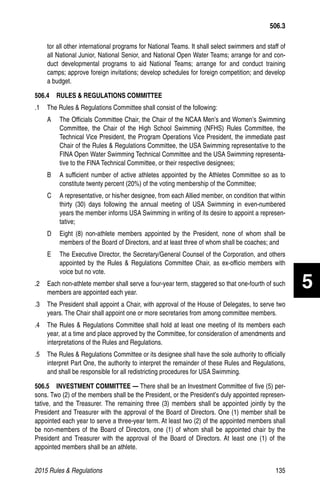 2015 Rules  Regulations	135
tor all other international programs for National Teams. It shall select swimmers and staff of
all National Junior, National Senior, and National Open Water Teams; arrange for and con-
duct developmental programs to aid National Teams; arrange for and conduct training
camps; approve foreign invitations; develop schedules for foreign competition; and develop
a budget.
506.4   RULES  REGULATIONS COMMITTEE
.1 	 The Rules  Regulations Committee shall consist of the following:
A 	 The Officials Committee Chair, the Chair of the NCAA Men’s and Women’s Swimming
Committee, the Chair of the High School Swimming (NFHS) Rules Committee, the
Technical Vice President, the Program Operations Vice President, the immediate past
Chair of the Rules  Regulations Committee, the USA Swimming representative to the
FINA Open Water Swimming Technical Committee and the USA Swimming representa-
tive to the FINA Technical Committee, or their respective designees;
B 	 A sufficient number of active athletes appointed by the Athletes Committee so as to
constitute twenty percent (20%) of the voting membership of the Committee;
C 	 A representative, or his/her designee, from each Allied member, on condition that within
thirty (30) days following the annual meeting of USA Swimming in even-numbered
years the member informs USA Swimming in writing of its desire to appoint a represen-
tative;
D 	 Eight (8) non-athlete members appointed by the President, none of whom shall be
members of the Board of Directors, and at least three of whom shall be coaches; and
E 	 The Executive Director, the Secretary/General Counsel of the Corporation, and others
appointed by the Rules  Regulations Committee Chair, as ex-officio members with
voice but no vote.
.2 	 Each non-athlete member shall serve a four-year term, staggered so that one-fourth of such
members are appointed each year.
.3 	 The President shall appoint a Chair, with approval of the House of Delegates, to serve two
years. The Chair shall appoint one or more secretaries from among committee members.
.4 	 The Rules  Regulations Committee shall hold at least one meeting of its members each
year, at a time and place approved by the Committee, for consideration of amendments and
interpretations of the Rules and Regulations.
.5 	 The Rules  Regulations Committee or its designee shall have the sole authority to officially
interpret Part One, the authority to interpret the remainder of these Rules and Regulations,
and shall be responsible for all redistricting procedures for USA Swimming.
506.5   INVESTMENT COMMITTEE — There shall be an Investment Committee of five (5) per-
sons. Two (2) of the members shall be the President, or the President’s duly appointed represen-
tative, and the Treasurer. The remaining three (3) members shall be appointed jointly by the
President and Treasurer with the approval of the Board of Directors. One (1) member shall be
appointed each year to serve a three-year term. At least two (2) of the appointed members shall
be non-members of the Board of Directors, one (1) of whom shall be appointed chair by the
President and Treasurer with the approval of the Board of Directors. At least one (1) of the
appointed members shall be an athlete.
506.3
5
 