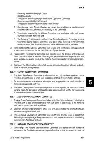 2015 Rules  Regulations	137
Preceding Head Men’s Olympic Coach
OIOC Coordinator
Two coaches elected by Olympic International Operations Committee
One coach appointed by the President
Two coaches appointed by the National Team Director
B 	 Once the new Head Olympic Coaches are named, they shall become ex-officio mem-
bers of the Steering Committee, if not already on the Committee.
C 	 Two athletes selected by the Athletes Committee, one female/one male, both former
USA National Team members; and
D 	 The Technical Vice-President, the Chair of the Senior Development Committee, and the
Chair of the Sports Medicine Committee shall be ex-officio members of the Committee
with voice but no vote. The Committee may name additional ex-officio members.
.2 	 Term: Members of the Steering Committee shall serve a term commencing with appointment
or election and extend until the last day of the next Olympic Games.
.3 	 Responsibility: The Steering Committee shall operate under the direction of the National
Team Director to create a National Team program; expedite decisions regarding that pro-
gram; and plan for specific needs of the National Team in preparation for international com-
petition.
.4 	 Operation: The Steering Committee shall operate according to policies adopted and pub-
lished in the OIOC Policy Manual.
506.10   SENIOR DEVELOPMENT COMMITTEE
.1 	 The Senior Development Committee shall consist of ten (10) members appointed by the
President, at least five (5) of whom shall be coaches and two of whom shall be athletes.
.2 	 Each non-athlete member shall serve a four-year term, staggered so that one-fourth of such
members are appointed each year.
.3 	 The Senior Development Committee shall provide technical input for the structure of cham-
pionship meets, for developing athletes at the post-age group level, and for the transitioning
of athletes from Senior to National Team.
506.11   AGE GROUP DEVELOPMENT COMMITTEE
.1 	 The Age Group Development Committee shall consist of ten (10) members appointed by the
President, with at least one representative from each Zone. At least five (5) of the members
shall be coaches and two shall be athletes.
.2 	 Each non-athlete member shall serve a four-year term, staggered so that one-fourth of such
members are appointed each year.
.3 	 The Age Group Development Committee shall identify and promote ideas to assist USA
Swimming in developing Age Group swimmers and shall provide assistance in transitioning
swimmers from Age Group to Senior.
506.12   NATIONAL BOARD OF REVIEW COMMITTEE
.1	 Membership: The National Board of Review Committee shall consist of such number of
members as the President may deem appropriate from time to time; such members shall be
506.9
5
 