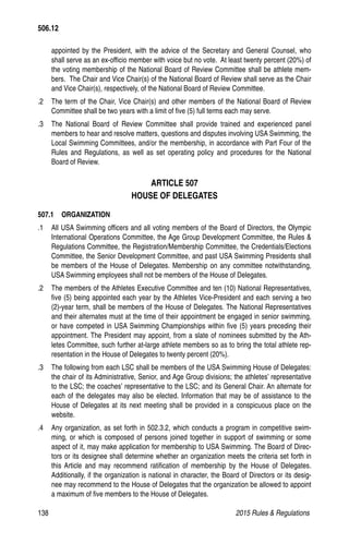 138	 2015 Rules  Regulations
appointed by the President, with the advice of the Secretary and General Counsel, who
shall serve as an ex-officio member with voice but no vote. At least twenty percent (20%) of
the voting membership of the National Board of Review Committee shall be athlete mem-
bers. The Chair and Vice Chair(s) of the National Board of Review shall serve as the Chair
and Vice Chair(s), respectively, of the National Board of Review Committee.
.2	 The term of the Chair, Vice Chair(s) and other members of the National Board of Review
Committee shall be two years with a limit of five (5) full terms each may serve.
.3	 The National Board of Review Committee shall provide trained and experienced panel
members to hear and resolve matters, questions and disputes involving USA Swimming, the
Local Swimming Committees, and/or the membership, in accordance with Part Four of the
Rules and Regulations, as well as set operating policy and procedures for the National
Board of Review.
ARTICLE 507
HOUSE OF DELEGATES
507.1  ORGANIZATION
.1 	 All USA Swimming officers and all voting members of the Board of Directors, the Olympic
International Operations Committee, the Age Group Development Committee, the Rules 
Regulations Committee, the Registration/Membership Committee, the Credentials/Elections
Committee, the Senior Development Committee, and past USA Swimming Presidents shall
be members of the House of Delegates. Membership on any committee notwithstanding,
USA Swimming employees shall not be members of the House of Delegates.
.2 	 The members of the Athletes Executive Committee and ten (10) National Representatives,
five (5) being appointed each year by the Athletes Vice-President and each serving a two
(2)-year term, shall be members of the House of Delegates. The National Representatives
and their alternates must at the time of their appointment be engaged in senior swimming,
or have competed in USA Swimming Championships within five (5) years preceding their
appointment. The President may appoint, from a slate of nominees submitted by the Ath-
letes Committee, such further at-large athlete members so as to bring the total athlete rep-
resentation in the House of Delegates to twenty percent (20%).
.3 	 The following from each LSC shall be members of the USA Swimming House of Delegates:
the chair of its Administrative, Senior, and Age Group divisions; the athletes’ representative
to the LSC; the coaches’ representative to the LSC; and its General Chair. An alternate for
each of the delegates may also be elected. Information that may be of assistance to the
House of Delegates at its next meeting shall be provided in a conspicuous place on the
website.
.4 	 Any organization, as set forth in 502.3.2, which conducts a program in competitive swim-
ming, or which is composed of persons joined together in support of swimming or some
aspect of it, may make application for membership to USA Swimming. The Board of Direc-
tors or its designee shall determine whether an organization meets the criteria set forth in
this Article and may recommend ratification of membership by the House of Delegates.
Additionally, if the organization is national in character, the Board of Directors or its desig-
nee may recommend to the House of Delegates that the organization be allowed to appoint
a maximum of five members to the House of Delegates.
506.12
 