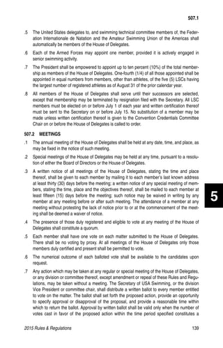 2015 Rules  Regulations	139
.5 	 The United States delegates to, and swimming technical committee members of, the Feder-
ation Internationale de Natation and the Amateur Swimming Union of the Americas shall
automatically be members of the House of Delegates.
.6 	 Each of the Armed Forces may appoint one member, provided it is actively engaged in
senior swimming activity.
.7 	 The President shall be empowered to appoint up to ten percent (10%) of the total member-
ship as members of the House of Delegates. One-fourth (1/4) of all those appointed shall be
appointed in equal numbers from members, other than athletes, of the five (5) LSCs having
the largest number of registered athletes as of August 31 of the prior calendar year.
.8 	 All members of the House of Delegates shall serve until their successors are selected,
except that membership may be terminated by resignation filed with the Secretary. All LSC
members must be elected on or before July 1 of each year and written certification thereof
must be sent to the Secretary on or before July 15. No substitution of a member may be
made unless written certification thereof is given to the Convention Credentials Committee
Chair on or before the House of Delegates is called to order.
507.2  MEETINGS
.1 	 The annual meeting of the House of Delegates shall be held at any date, time, and place, as
may be fixed in the notice of such meeting.
.2 	 Special meetings of the House of Delegates may be held at any time, pursuant to a resolu-
tion of either the Board of Directors or the House of Delegates.
.3 	 A written notice of all meetings of the House of Delegates, stating the time and place
thereof, shall be given to each member by mailing it to each member’s last known address
at least thirty (30) days before the meeting; a written notice of any special meeting of mem-
bers, stating the time, place and the objectives thereof, shall be mailed to each member at
least fifteen (15) days before the meeting; such notice may be waived in writing by any
member at any meeting before or after such meeting. The attendance of a member at any
meeting without protesting the lack of notice prior to or at the commencement of the meet-
ing shall be deemed a waiver of notice.
.4 	 The presence of those duly registered and eligible to vote at any meeting of the House of
Delegates shall constitute a quorum.
.5 	 Each member shall have one vote on each matter submitted to the House of Delegates.
There shall be no voting by proxy. At all meetings of the House of Delegates only those
members duly certified and present shall be permitted to vote.
.6 	 The numerical outcome of each balloted vote shall be available to the candidates upon
request.
.7 	 Any action which may be taken at any regular or special meeting of the House of Delegates,
or any division or committee thereof, except amendment or repeal of these Rules and Regu-
lations, may be taken without a meeting. The Secretary of USA Swimming, or the division
Vice President or committee chair, shall distribute a written ballot to every member entitled
to vote on the matter. The ballot shall set forth the proposed action, provide an opportunity
to specify approval or disapproval of the proposal, and provide a reasonable time within
which to return the ballot. Approval by written ballot shall be valid only when the number of
votes cast in favor of the proposed action within the time period specified constitutes a
507.1
5
 
