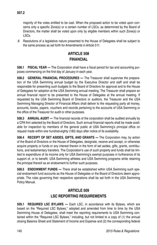 140	 2015 Rules  Regulations
majority of the votes entitled to be cast. When the proposed action to be voted upon con-
cerns only a specific Zone(s) or a certain number of LSCs, as determined by the Board of
Directors, the matter shall be voted upon only by eligible members within such Zone(s) or
LSCs.
.8 	 Resolutions of a legislative nature presented to the House of Delegates shall be subject to
the same process as set forth for Amendments in Article 511.
ARTICLE 508
FINANCIAL
508.1  FISCAL YEAR — The Corporation shall have a fiscal period for tax and accounting pur-
poses commencing on the first day of January in each year.
508.2   GENERAL FINANCIAL PROCEDURES — The Treasurer shall supervise the prepara-
tion of the USA Swimming annual budget by the Executive Director and staff and shall be
responsible for presenting such budgets to the Board of Directors for approval and to the House
of Delegates for adoption at the USA Swimming annual meeting. The Treasurer shall prepare an
annual financial report to be presented to the House of Delegates at the annual meeting. If
requested by the USA Swimming Board of Directors or auditors, the Treasurer and the USA
Swimming Managing Director of Financial Affairs shall deliver to the requesting party all money,
accounts, books, papers, vouchers and records pertaining to the accounts of USA Swimming or
the office of the Treasurer for audit or other purposes.
508.3   ANNUAL AUDIT — The financial records of the corporation shall be audited annually by
a CPA firm selected by the Board of Directors. Such annual financial reports shall be made avail-
able for inspection by members of the general public at USA Swimming’s principal office on
request made within one hundred-eighty (180) days after notice of its availability.
508.4   RECEIPT OF SET ASIDES, GIFTS, AND GRANTS — The Corporation may, by action
of the Board of Directors or the House of Delegates, designate, receive and accept, or otherwise
acquire property or funds or any interest therein in the form of set asides, gifts, grants, contribu-
tions, and testamentary transfers. The Corporation’s use of such property and funds shall be lim-
ited to expenditure of its income only for USA Swimming’s exempt purposes in furtherance of its
support of, or to benefit, USA Swimming athletes and USA Swimming programs while retaining
the principal thereof as an endowment to further such purposes.
508.5   ENDOWMENT FUNDS — There shall be established within USA Swimming such spe-
cial endowment fund accounts as the House of Delegates or the Board of Directors deem appro-
priate. The rules governing their respective operations shall be set forth in the USA Swimming
Policy Manual.
ARTICLE 509
LSC REPORTING REQUIREMENTS
509.1  REQUIRED LSC BYLAWS — Each LSC, in accordance with its Bylaws, which are
based on the “Required LSC Bylaws,” adopted and amended from time to time by the USA
Swimming House of Delegates, shall meet the reporting requirements to USA Swimming con-
tained within the “Required LSC Bylaws,” including, but not limited to a copy of (1) the annual
closing Balance Sheet and Statement of Income and Expense and (2) the corresponding federal
507.2
 