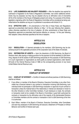 2015 Rules  Regulations	143
511.5   LATE SUBMISSION AND MAJORITY REQUIRED — After the deadline has expired for
submission of legislation to the Rules  Regulations Committee, new and/or additional amend-
ments may be proposed, but they may be adopted only by an affirmative vote of nine-tenths
(9/10) of the members of the House of Delegates present and voting. For purposes of this Article,
legislation originating within the Rules  Regulations Committee will be considered as being sub-
mitted before the deadline as long as it is published in accordance with Article 511.3.
511.6  EFFECTIVE DATE — All amendments to Part One of these Rules and Regulations
approved as prescribed shall become effective on May 1 of the year following their adoption,
unless otherwise specified at the time of adoption. All other amendments to these Rules and
Regulations approved as prescribed shall become effective on January 1 of the year following
their adoption unless otherwise specified at the time of adoption.
ARTICLE 512
DISSOLUTION
512.1  DISSOLUTION — If deemed advisable by the members, USA Swimming may be dis-
solved pursuant to the applicable provisions of the corporation laws of the State of Colorado.
512.2   DISTRIBUTION OF ASSETS — Upon the dissolution of USA Swimming, the Board of
Directors shall, after paying or making provision for the payment of all the liabilities of USA Swim-
ming, dispose of all the assets of USA Swimming exclusively for the purposes of USA Swimming
or to such organization or organizations as shall qualify as exempt organizations under Section
501(c)(3) of the Internal Revenue Code of 1986 (or the corresponding provision of any future
United States Internal Revenue Law).
ARTICLE 513
CONFLICT OF INTEREST
513.1   CONFLICT OF INTEREST — Conflict of interest and ethical practices of USA Swimming
shall be as follows:
.1 	 If any officer, or member of the Board of Directors, Executive Committee or any other Com-
mittee has a financial interest in any contract or transaction involving USA Swimming, such
individual shall not participate in USA Swimming’s evaluation or approval of such contract or
transaction unless the material facts of the relationship or interest are disclosed or known to
the other Directors or other Committee members. If such disclosure is made, the contracts
or transaction shall not be voidable if the Board or Committee in good faith authorized the
contracts or transaction by the affirmative vote of the majority of the disinterested Directors
or Committee members and the contract or transaction is fair to USA Swimming at the time
it is authorized.
.2 	 Each Officer, member of the Board of Directors, Executive Committee, other Committees
and each key employee of USA Swimming will execute a Statement of Principles on Ethical
Behavior and Conflict of Interest each year.
511.5
5
 