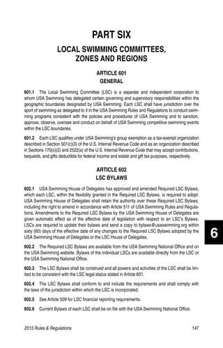 2015 Rules  Regulations	147
PART SIX
LOCAL SWIMMING COMMITTEES,
ZONES AND REGIONS
ARTICLE 601
GENERAL
601.1  The Local Swimming Committee (LSC) is a separate and independent corporation to
whom USA Swimming has delegated certain governing and supervisory responsibilities within the
geographic boundaries designated by USA Swimming. Each LSC shall have jurisdiction over the
sport of swimming as delegated to it in the USA Swimming Rules and Regulations to conduct swim-
ming programs consistent with the policies and procedures of USA Swimming and to sanction,
approve, observe, oversee and conduct on behalf of USA Swimming competitive swimming events
within the LSC boundaries.
601.2  Each LSC qualifies under USA Swimming’s group exemption as a tax-exempt organization
described in Section 501(c)(3) of the U.S. Internal Revenue Code and as an organization described
in Sections 170(c)(2) and 2522(a) of the U.S. Internal Revenue Code that may accept contributions,
bequests, and gifts deductible for federal income and estate and gift tax purposes, respectively.
ARTICLE 602
LSC BYLAWS
602.1   USA Swimming House of Delegates has approved and amended Required LSC Bylaws,
which each LSC, within the flexibility granted in the Required LSC Bylaws, is required to adopt.
USA Swimming House of Delegates shall retain the authority over these Required LSC Bylaws,
including the right to amend in accordance with Article 511 of USA Swimming Rules and Regula-
tions. Amendments to the Required LSC Bylaws by the USA Swimming House of Delegates are
given automatic effect as of the effective date of legislation with respect to an LSC’s Bylaws.
LSCs are required to update their bylaws and send a copy to bylaws@usaswimming.org within
sixty (60) days of the effective date of any changes to the Required LSC Bylaws adopted by the
USA Swimming House of Delegates or the LSC House of Delegates.
602.2   The Required LSC Bylaws are available from the USA Swimming National Office and on
the USA Swimming website. Bylaws of the individual LSCs are available directly from the LSC or
the USA Swimming National Office.
602.3   The LSC Bylaws shall be construed and all powers and activities of the LSC shall be lim-
ited to be consistent with the LSC legal status stated in Article 601.
602.4   The LSC Bylaws shall conform to and include the requirements and shall comply with
the laws of the jurisdiction within which the LSC is incorporated.
602.5   See Article 509 for LSC financial reporting requirements.
602.6   Current Bylaws of each LSC shall be on file with the USA Swimming National Office.
6
 