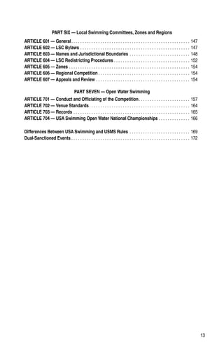 13
PART SIX — Local Swimming Committees, Zones and Regions
ARTICLE 601 — General. . . . . . . . . . . . . . . . . . . . . . . . . . . . . . . . . . . . . . . . . . . . . . . . . . . . . . 147
ARTICLE 602 — LSC Bylaws. . . . . . . . . . . . . . . . . . . . . . . . . . . . . . . . . . . . . . . . . . . . . . . . . . 147
ARTICLE 603 — Names and Jurisdictional Boundaries. . . . . . . . . . . . . . . . . . . . . . . . . . . . 148
ARTICLE 604 — LSC Redistricting Procedures. . . . . . . . . . . . . . . . . . . . . . . . . . . . . . . . . . . 152
ARTICLE 605 — Zones. . . . . . . . . . . . . . . . . . . . . . . . . . . . . . . . . . . . . . . . . . . . . . . . . . . . . . . 154
ARTICLE 606 — Regional Competition. . . . . . . . . . . . . . . . . . . . . . . . . . . . . . . . . . . . . . . . . . 154
ARTICLE 607 — Appeals and Review. . . . . . . . . . . . . . . . . . . . . . . . . . . . . . . . . . . . . . . . . . . 154
PART SEVEN — Open Water Swimming
ARTICLE 701 — Conduct and Officiating of the Competition. . . . . . . . . . . . . . . . . . . . . . . . 157
ARTICLE 702 — Venue Standards. . . . . . . . . . . . . . . . . . . . . . . . . . . . . . . . . . . . . . . . . . . . . . 164
ARTICLE 703 — Records. . . . . . . . . . . . . . . . . . . . . . . . . . . . . . . . . . . . . . . . . . . . . . . . . . . . . 165
ARTICLE 704 — USA Swimming Open Water National Championships. . . . . . . . . . . . . . . 166
Differences Between USA Swimming and USMS Rules. . . . . . . . . . . . . . . . . . . . . . . . . . . . 169
Dual-Sanctioned Events. . . . . . . . . . . . . . . . . . . . . . . . . . . . . . . . . . . . . . . . . . . . . . . . . . . . . . 172
 