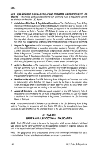 148	 2015 Rules  Regulations
602.7   USA SWIMMING RULES  REGULATIONS COMMITTEE JURISDICTION OVER LSC
BYLAWS — This Article grants jurisdiction to the USA Swimming Rules  Regulations Commit-
tee relating to the Required LSC Bylaws.
.1 	 Jurisdiction of the Rules  Regulations Committee — The USA Swimming Rules  Reg-
ulations Committee is authorized and directed to assume jurisdiction over (a) changes to the
mandatory portions of the Required LSC Bylaws, (b) approval of the use of certain alterna-
tive provisions set forth in Required LSC Bylaws, (c) review and approval of all Bylaws
adopted by the LSCs and (d) review and approval of all subsequent amendments to the
Bylaws by an LSC and related matters. The USA Swimming Rules  Regulations Commit-
tee may adopt rules and procedures to govern the invocation and exercise of this jurisdic-
tion which may be appropriate and helpful and in the best interests of the sport of swimming.
.2 	 Request for Approval — An LSC may request permission to change mandatory provisions
of the Required LSC Bylaws or request an approval as required in Required LSC Bylaws in
a written application conforming to the rules and procedures adopted by the USA Swimming
Rules  Regulations Committee. The request shall be addressed to the Chair of the USA
Swimming Rules  Regulations Committee. The approval power of the USA Swimming
Rules  Regulations Committee over requested changes to mandatory parts of the Bylaws
shall be applied generously where an LSC demonstrates a need for the changes.
.3 	 Action by Committee — The changes may be approved or disapproved in their entirety, or
the USA Swimming Rules  Regulations Committee may modify the requested change as
appears to be in the best interests of swimming. The USA Swimming Rules  Regulations
Committee may adopt reasonable rules and procedures regarding the form and content of
the application for permission, its deliberations and decisions.
.4 	 Deadline for Decision — The USA Swimming Rules  Regulations Committee shall make
its determination within forty-five (45) days of receipt by its Chair of the request; failing
which, the request shall be deemed to have been approved unless the Chair shall certify
that more than ten approvals are pending at the end of that period.
.5 	 Appeal of Decisions — An LSC may appeal a decision of any USA Swimming Rules 
Regulations Subcommittee to the full Rules  Regulations Committee. An LSC may appeal
a decision of the USA Swimming Rules  Regulations Committee to the USA Swimming
Board of Directors.
602.8  Amendments to the LSC Bylaws must be submitted to the USA Swimming Rules  Reg-
ulations Committee in accordance with this Article 602. Once the amendments have been
approved, the LSC shall forward the amended Bylaws to the USA Swimming National Office.
ARTICLE 603
NAMES AND JURISDICTIONAL BOUNDARIES
603.1   Each LSC shall include in its name the designation which appears below in boldfaced
type followed by the word Swimming and the appropriate indicator of corporate status as set
forth in the respective Articles/Certificate of Incorporation.
603.2   The geographical areas or boundaries for the Local Swimming Committees shall be as
indicated below. The two letter Registration Codes are shown in parenthesis:
602.7
 