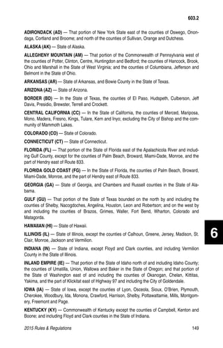 2015 Rules  Regulations	149
ADIRONDACK (AD) — That portion of New York State east of the counties of Oswego, Onon-
daga, Cortland and Broome; and north of the counties of Sullivan, Orange and Dutchess.
ALASKA (AK) — State of Alaska.
ALLEGHENY MOUNTAIN (AM) — That portion of the Commonwealth of Pennsylvania west of
the counties of Potter, Clinton, Centre, Huntingdon and Bedford; the counties of Hancock, Brook,
Ohio and Marshall in the State of West Virginia; and the counties of Columbiana, Jefferson and
Belmont in the State of Ohio.
ARKANSAS (AR) — State of Arkansas, and Bowie County in the State of Texas.
ARIZONA (AZ) — State of Arizona.
BORDER (BD) — In the State of Texas, the counties of El Paso, Hudspeth, Culberson, Jeff
Davis, Presidio, Brewster, Terrell and Crockett.
CENTRAL CALIFORNIA (CC) — In the State of California, the counties of Merced, Mariposa,
Mono, Madera, Fresno, Kings, Tulare, Kern and Inyo; excluding the City of Bishop and the com-
munity of Mammoth Lakes.
COLORADO (CO) — State of Colorado.
CONNECTICUT (CT) — State of Connecticut.
FLORIDA (FL) — That portion of the State of Florida east of the Apalachicola River and includ-
ing Gulf County, except for the counties of Palm Beach, Broward, Miami-Dade, Monroe, and the
part of Hendry east of Route 833.
FLORIDA GOLD COAST (FG) — In the State of Florida, the counties of Palm Beach, Broward,
Miami-Dade, Monroe, and the part of Hendry east of Route 833.
GEORGIA (GA) — State of Georgia, and Chambers and Russell counties in the State of Ala-
bama.
GULF (GU) — That portion of the State of Texas bounded on the north by and including the
counties of Shelby, Nacogdoches, Angelina, Houston, Leon and Robertson; and on the west by
and including the counties of Brazos, Grimes, Waller, Fort Bend, Wharton, Colorado and
Matagorda.
HAWAIIAN (HI) — State of Hawaii.
ILLINOIS (IL) — State of Illinois, except the counties of Calhoun, Greene, Jersey, Madison, St.
Clair, Monroe, Jackson and Vermilion.
INDIANA (IN) — State of Indiana, except Floyd and Clark counties, and including Vermilion
County in the State of Illinois.
INLAND EMPIRE (IE) — That portion of the State of Idaho north of and including Idaho County;
the counties of Umatilla, Union, Wallowa and Baker in the State of Oregon; and that portion of
the State of Washington east of and including the counties of Okanogan, Chelan, Kittitas,
Yakima, and the part of Klickitat east of Highway 97 and including the City of Goldendale.
IOWA (IA) — State of Iowa, except the counties of Lyon, Osceola, Sioux, O’Brien, Plymouth,
Cherokee, Woodbury, Ida, Monona, Crawford, Harrison, Shelby, Pottawattamie, Mills, Montgom-
ery, Freemont and Page.
KENTUCKY (KY) — Commonwealth of Kentucky except the counties of Campbell, Kenton and
Boone; and including Floyd and Clark counties in the State of Indiana.
603.2
6
 