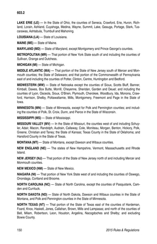 150	 2015 Rules  Regulations
LAKE ERIE (LE) — In the State of Ohio, the counties of Seneca, Crawford, Erie, Huron, Rich-
land, Lorain, Ashland, Cuyahoga, Medina, Wayne, Summit, Lake, Geauga, Portage, Stark, Tus-
carawas, Ashtabula, Trumbull and Mahoning.
LOUISIANA (LA) — State of Louisiana.
MAINE (ME) — State of Maine.
MARYLAND (MD) — State of Maryland, except Montgomery and Prince George’s counties.
METROPOLITAN (MR) — That portion of New York State south of and including the counties of
Sullivan, Orange and Dutchess.
MICHIGAN (MI) — State of Michigan.
MIDDLE ATLANTIC (MA) — That portion of the State of New Jersey south of Mercer and Mon-
mouth counties; the State of Delaware; and that portion of the Commonwealth of Pennsylvania
east of and including the counties of Potter, Clinton, Centre, Huntingdon and Bedford.
MIDWESTERN (MW) — State of Nebraska except the counties of Sioux, Scotts Bluff, Banner,
Kimball, Dawes, Box Butte, Morrill, Cheyenne, Sheridan, Garden and Deuel; and including the
counties of Lyon, Osceola, Sioux, O’Brien, Plymouth, Cherokee, Woodbury, Ida, Monona, Craw-
ford, Harrison, Shelby, Pottawattamie, Mills, Montgomery, Freemont and Page in the State of
Iowa.
MINNESOTA (MN) — State of Minnesota, except for Polk and Pennington counties; and includ-
ing the counties of Polk, St. Croix, Dunn, and Pierce in the State of Wisconsin.
MISSISSIPPI (MS) — State of Mississippi.
MISSOURI VALLEY (MV) — In the State of Missouri, the counties west of and including Schuy-
ler, Adair, Macon, Randolph, Audrain, Callaway, Cole, Moniteau, Morgan, Benton, Hickory, Polk,
Greene, Christian and Taney; the State of Kansas; Texas County in the State of Oklahoma; and
Hansford County in the State of Texas.
MONTANA (MT) — State of Montana, except Dawson and Wibaux counties.
NEW ENGLAND (NE) — The states of New Hampshire, Vermont, Massachusetts and Rhode
Island.
NEW JERSEY (NJ) — That portion of the State of New Jersey north of and including Mercer and
Monmouth counties.
NEW MEXICO (NM) — State of New Mexico.
NIAGARA (NI) — That portion of New York State west of and including the counties of Oswego,
Onondaga, Cortland and Broome.
NORTH CAROLINA (NC) — State of North Carolina, except the counties of Pasquotank, Cam-
den and Currituck.
NORTH DAKOTA (ND) — State of North Dakota, Dawson and Wibaux counties in the State of
Montana, and Polk and Pennington counties in the State of Minnesota.
NORTH TEXAS (NT) — That portion of the State of Texas east of the counties of Hardeman,
Foard, Knox, Haskell, Jones, Callahan, Brown, Mills and Lampasas; and north of the counties of
Bell, Milam, Robertson, Leon, Houston, Angelina, Nacogdoches and Shelby; and excluding
Bowie County.
603.2
 