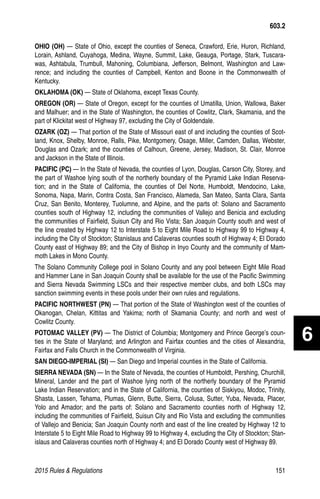 2015 Rules  Regulations	151
OHIO (OH) — State of Ohio, except the counties of Seneca, Crawford, Erie, Huron, Richland,
Lorain, Ashland, Cuyahoga, Medina, Wayne, Summit, Lake, Geauga, Portage, Stark, Tuscara-
was, Ashtabula, Trumbull, Mahoning, Columbiana, Jefferson, Belmont, Washington and Law-
rence; and including the counties of Campbell, Kenton and Boone in the Commonwealth of
Kentucky.
OKLAHOMA (OK) — State of Oklahoma, except Texas County.
OREGON (OR) — State of Oregon, except for the counties of Umatilla, Union, Wallowa, Baker
and Malhuer; and in the State of Washington, the counties of Cowlitz, Clark, Skamania, and the
part of Klickitat west of Highway 97, excluding the City of Goldendale.
OZARK (OZ) — That portion of the State of Missouri east of and including the counties of Scot-
land, Knox, Shelby, Monroe, Ralls, Pike, Montgomery, Osage, Miller, Camden, Dallas, Webster,
Douglas and Ozark; and the counties of Calhoun, Greene, Jersey, Madison, St. Clair, Monroe
and Jackson in the State of Illinois.
PACIFIC (PC) — In the State of Nevada, the counties of Lyon, Douglas, Carson City, Storey, and
the part of Washoe lying south of the northerly boundary of the Pyramid Lake Indian Reserva-
tion; and in the State of California, the counties of Del Norte, Humboldt, Mendocino, Lake,
Sonoma, Napa, Marin, Contra Costa, San Francisco, Alameda, San Mateo, Santa Clara, Santa
Cruz, San Benito, Monterey, Tuolumne, and Alpine, and the parts of: Solano and Sacramento
counties south of Highway 12, including the communities of Vallejo and Benicia and excluding
the communities of Fairfield, Suisun City and Rio Vista; San Joaquin County south and west of
the line created by Highway 12 to Interstate 5 to Eight Mile Road to Highway 99 to Highway 4,
including the City of Stockton; Stanislaus and Calaveras counties south of Highway 4; El Dorado
County east of Highway 89; and the City of Bishop in Inyo County and the community of Mam-
moth Lakes in Mono County.
The Solano Community College pool in Solano County and any pool between Eight Mile Road
and Hammer Lane in San Joaquin County shall be available for the use of the Pacific Swimming
and Sierra Nevada Swimming LSCs and their respective member clubs, and both LSCs may
sanction swimming events in these pools under their own rules and regulations.
PACIFIC NORTHWEST (PN) — That portion of the State of Washington west of the counties of
Okanogan, Chelan, Kittitas and Yakima; north of Skamania County; and north and west of
Cowlitz County.
POTOMAC VALLEY (PV) — The District of Columbia; Montgomery and Prince George’s coun-
ties in the State of Maryland; and Arlington and Fairfax counties and the cities of Alexandria,
Fairfax and Falls Church in the Commonwealth of Virginia.
SAN DIEGO-IMPERIAL (SI) — San Diego and Imperial counties in the State of California.
SIERRA NEVADA (SN) — In the State of Nevada, the counties of Humboldt, Pershing, Churchill,
Mineral, Lander and the part of Washoe lying north of the northerly boundary of the Pyramid
Lake Indian Reservation; and in the State of California, the counties of Siskiyou, Modoc, Trinity,
Shasta, Lassen, Tehama, Plumas, Glenn, Butte, Sierra, Colusa, Sutter, Yuba, Nevada, Placer,
Yolo and Amador; and the parts of: Solano and Sacramento counties north of Highway 12,
including the communities of Fairfield, Suisun City and Rio Vista and excluding the communities
of Vallejo and Benicia; San Joaquin County north and east of the line created by Highway 12 to
Interstate 5 to Eight Mile Road to Highway 99 to Highway 4, excluding the City of Stockton; Stan-
islaus and Calaveras counties north of Highway 4; and El Dorado County west of Highway 89.
603.2
6
 