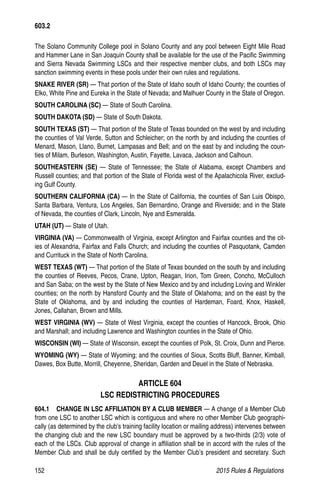 152	 2015 Rules  Regulations
The Solano Community College pool in Solano County and any pool between Eight Mile Road
and Hammer Lane in San Joaquin County shall be available for the use of the Pacific Swimming
and Sierra Nevada Swimming LSCs and their respective member clubs, and both LSCs may
sanction swimming events in these pools under their own rules and regulations.
SNAKE RIVER (SR) — That portion of the State of Idaho south of Idaho County; the counties of
Elko, White Pine and Eureka in the State of Nevada; and Malhuer County in the State of Oregon.
SOUTH CAROLINA (SC) — State of South Carolina.
SOUTH DAKOTA (SD) — State of South Dakota.
SOUTH TEXAS (ST) — That portion of the State of Texas bounded on the west by and including
the counties of Val Verde, Sutton and Schleicher; on the north by and including the counties of
Menard, Mason, Llano, Burnet, Lampasas and Bell; and on the east by and including the coun-
ties of Milam, Burleson, Washington, Austin, Fayette, Lavaca, Jackson and Calhoun.
SOUTHEASTERN (SE) — State of Tennessee; the State of Alabama, except Chambers and
Russell counties; and that portion of the State of Florida west of the Apalachicola River, exclud-
ing Gulf County.
SOUTHERN CALIFORNIA (CA) — In the State of California, the counties of San Luis Obispo,
Santa Barbara, Ventura, Los Angeles, San Bernardino, Orange and Riverside; and in the State
of Nevada, the counties of Clark, Lincoln, Nye and Esmeralda.
UTAH (UT) — State of Utah.
VIRGINIA (VA) — Commonwealth of Virginia, except Arlington and Fairfax counties and the cit-
ies of Alexandria, Fairfax and Falls Church; and including the counties of Pasquotank, Camden
and Currituck in the State of North Carolina.
WEST TEXAS (WT) — That portion of the State of Texas bounded on the south by and including
the counties of Reeves, Pecos, Crane, Upton, Reagan, Irion, Tom Green, Concho, McCulloch
and San Saba; on the west by the State of New Mexico and by and including Loving and Winkler
counties; on the north by Hansford County and the State of Oklahoma; and on the east by the
State of Oklahoma, and by and including the counties of Hardeman, Foard, Knox, Haskell,
Jones, Callahan, Brown and Mills.
WEST VIRGINIA (WV) — State of West Virginia, except the counties of Hancock, Brook, Ohio
and Marshall; and including Lawrence and Washington counties in the State of Ohio.
WISCONSIN (WI) — State of Wisconsin, except the counties of Polk, St. Croix, Dunn and Pierce.
WYOMING (WY) — State of Wyoming; and the counties of Sioux, Scotts Bluff, Banner, Kimball,
Dawes, Box Butte, Morrill, Cheyenne, Sheridan, Garden and Deuel in the State of Nebraska.
ARTICLE 604
LSC REDISTRICTING PROCEDURES
604.1  CHANGE IN LSC AFFILIATION BY A CLUB MEMBER — A change of a Member Club
from one LSC to another LSC which is contiguous and where no other Member Club geographi-
cally (as determined by the club's training facility location or mailing address) intervenes between
the changing club and the new LSC boundary must be approved by a two-thirds (2/3) vote of
each of the LSCs. Club approval of change in affiliation shall be in accord with the rules of the
Member Club and shall be duly certified by the Member Club’s president and secretary. Such
603.2
 