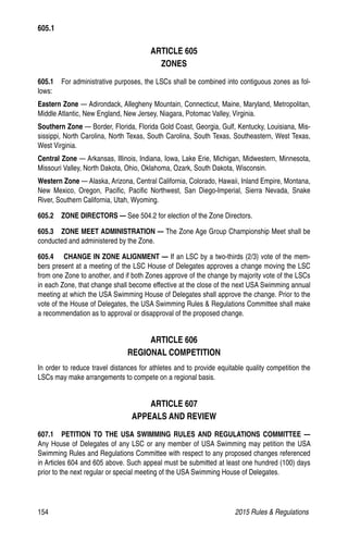 154	 2015 Rules  Regulations
ARTICLE 605
ZONES
605.1  For administrative purposes, the LSCs shall be combined into contiguous zones as fol-
lows:
Eastern Zone — Adirondack, Allegheny Mountain, Connecticut, Maine, Maryland, Metropolitan,
Middle Atlantic, New England, New Jersey, Niagara, Potomac Valley, Virginia.
Southern Zone — Border, Florida, Florida Gold Coast, Georgia, Gulf, Kentucky, Louisiana, Mis-
sissippi, North Carolina, North Texas, South Carolina, South Texas, Southeastern, West Texas,
West Virginia.
Central Zone — Arkansas, Illinois, Indiana, Iowa, Lake Erie, Michigan, Midwestern, Minnesota,
Missouri Valley, North Dakota, Ohio, Oklahoma, Ozark, South Dakota, Wisconsin.
Western Zone — Alaska, Arizona, Central California, Colorado, Hawaii, Inland Empire, Montana,
New Mexico, Oregon, Pacific, Pacific Northwest, San Diego-Imperial, Sierra Nevada, Snake
River, Southern California, Utah, Wyoming.
605.2   ZONE DIRECTORS — See 504.2 for election of the Zone Directors.
605.3   ZONE MEET ADMINISTRATION — The Zone Age Group Championship Meet shall be
conducted and administered by the Zone.
605.4    CHANGE IN ZONE ALIGNMENT — If an LSC by a two-thirds (2/3) vote of the mem-
bers present at a meeting of the LSC House of Delegates approves a change moving the LSC
from one Zone to another, and if both Zones approve of the change by majority vote of the LSCs
in each Zone, that change shall become effective at the close of the next USA Swimming annual
meeting at which the USA Swimming House of Delegates shall approve the change. Prior to the
vote of the House of Delegates, the USA Swimming Rules  Regulations Committee shall make
a recommendation as to approval or disapproval of the proposed change.
ARTICLE 606
REGIONAL COMPETITION
In order to reduce travel distances for athletes and to provide equitable quality competition the
LSCs may make arrangements to compete on a regional basis.
ARTICLE 607
APPEALS AND REVIEW
607.1  PETITION TO THE USA SWIMMING RULES AND REGULATIONS COMMITTEE —
Any House of Delegates of any LSC or any member of USA Swimming may petition the USA
Swimming Rules and Regulations Committee with respect to any proposed changes referenced
in Articles 604 and 605 above. Such appeal must be submitted at least one hundred (100) days
prior to the next regular or special meeting of the USA Swimming House of Delegates.
605.1
 