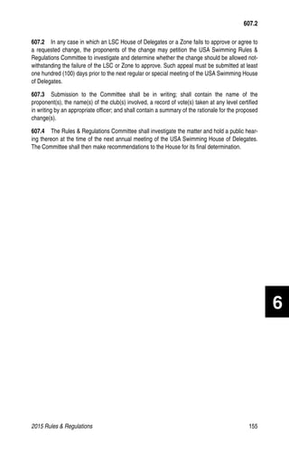 2015 Rules  Regulations	155
607.2  In any case in which an LSC House of Delegates or a Zone fails to approve or agree to
a requested change, the proponents of the change may petition the USA Swimming Rules 
Regulations Committee to investigate and determine whether the change should be allowed not-
withstanding the failure of the LSC or Zone to approve. Such appeal must be submitted at least
one hundred (100) days prior to the next regular or special meeting of the USA Swimming House
of Delegates.
607.3  Submission to the Committee shall be in writing; shall contain the name of the
proponent(s), the name(s) of the club(s) involved, a record of vote(s) taken at any level certified
in writing by an appropriate officer; and shall contain a summary of the rationale for the proposed
change(s).
607.4  The Rules  Regulations Committee shall investigate the matter and hold a public hear-
ing thereon at the time of the next annual meeting of the USA Swimming House of Delegates.
The Committee shall then make recommendations to the House for its final determination.
607.2
6
 