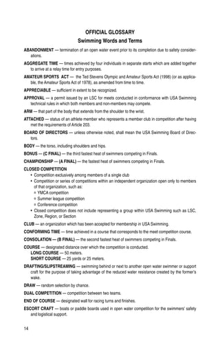 14
OFFICIAL GLOSSARY
Swimming Words and Terms
ABANDONMENT — termination of an open water event prior to its completion due to safety consider-
ations.
AGGREGATE TIME — times achieved by four individuals in separate starts which are added together
to arrive at a relay time for entry purposes.
AMATEUR SPORTS ACT — the Ted Stevens Olympic and Amateur Sports Act (1998) (or as applica-
ble, the Amateur Sports Act of 1978), as amended from time to time.
APPRECIABLE — sufficient in extent to be recognized.
APPROVAL — a permit issued by an LSC for meets conducted in conformance with USA Swimming
technical rules in which both members and non-members may compete.
ARM — that part of the body that extends from the shoulder to the wrist.
ATTACHED — status of an athlete member who represents a member club in competition after having
met the requirements of Article 203.
BOARD OF DIRECTORS — unless otherwise noted, shall mean the USA Swimming Board of Direc-
tors.
BODY — the torso, including shoulders and hips.
BONUS — (C FINAL) — the third fastest heat of swimmers competing in Finals.
CHAMPIONSHIP — (A FINAL) — the fastest heat of swimmers competing in Finals.
CLOSED COMPETITION
•	 Competition exclusively among members of a single club
•	 Competition or series of competitions within an independent organization open only to members
of that organization, such as:
º	YMCA competition
º	Summer league competition
º	Conference competition
•	 Closed competition does not include representing a group within USA Swimming such as LSC,
Zone, Region, or Section
CLUB — an organization which has been accepted for membership in USA Swimming.
CONFORMING TIME — time achieved in a course that corresponds to the meet competition course.
CONSOLATION — (B FINAL) — the second fastest heat of swimmers competing in Finals.
COURSE — designated distance over which the competition is conducted.
LONG COURSE — 50 meters.
SHORT COURSE — 25 yards or 25 meters.
DRAFTING/SLIPSTREAMING — swimming behind or next to another open water swimmer or support
craft for the purpose of taking advantage of the reduced water resistance created by the former’s
wake.
DRAW — random selection by chance.
DUAL COMPETITION — competition between two teams.
END OF COURSE — designated wall for racing turns and finishes.
ESCORT CRAFT — boats or paddle boards used in open water competition for the swimmers’ safety
and logistical support.
 