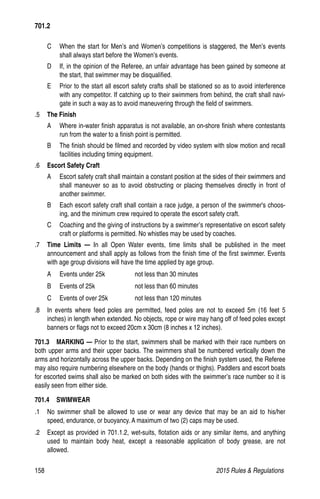 158	 2015 Rules  Regulations
C 	 When the start for Men’s and Women’s competitions is staggered, the Men’s events
shall always start before the Women’s events.
D 	 If, in the opinion of the Referee, an unfair advantage has been gained by someone at
the start, that swimmer may be disqualified.
E 	 Prior to the start all escort safety crafts shall be stationed so as to avoid interference
with any competitor. If catching up to their swimmers from behind, the craft shall navi-
gate in such a way as to avoid maneuvering through the field of swimmers.
.5 	 The Finish
A 	 Where in-water finish apparatus is not available, an on-shore finish where contestants
run from the water to a finish point is permitted.
B 	 The finish should be filmed and recorded by video system with slow motion and recall
facilities including timing equipment.
.6 	 Escort Safety Craft
A 	 Escort safety craft shall maintain a constant position at the sides of their swimmers and
shall maneuver so as to avoid obstructing or placing themselves directly in front of
another swimmer.
B 	 Each escort safety craft shall contain a race judge, a person of the swimmer's choos-
ing, and the minimum crew required to operate the escort safety craft.
C 	 Coaching and the giving of instructions by a swimmer’s representative on escort safety
craft or platforms is permitted. No whistles may be used by coaches.
.7 	 Time Limits — In all Open Water events, time limits shall be published in the meet
announcement and shall apply as follows from the finish time of the first swimmer. Events
with age group divisions will have the time applied by age group.
A 	 Events under 25k	 not less than 30 minutes
B 	 Events of 25k	 not less than 60 minutes
C 	 Events of over 25k	 not less than 120 minutes
.8 	 In events where feed poles are permitted, feed poles are not to exceed 5m (16 feet 5
inches) in length when extended. No objects, rope or wire may hang off of feed poles except
banners or flags not to exceed 20cm x 30cm (8 inches x 12 inches).
701.3  MARKING — Prior to the start, swimmers shall be marked with their race numbers on
both upper arms and their upper backs. The swimmers shall be numbered vertically down the
arms and horizontally across the upper backs. Depending on the finish system used, the Referee
may also require numbering elsewhere on the body (hands or thighs). Paddlers and escort boats
for escorted swims shall also be marked on both sides with the swimmer’s race number so it is
easily seen from either side.
701.4  SWIMWEAR
.1 	 No swimmer shall be allowed to use or wear any device that may be an aid to his/her
speed, endurance, or buoyancy. A maximum of two (2) caps may be used.
.2 	 Except as provided in 701.1.2, wet-suits, flotation aids or any similar items, and anything
used to maintain body heat, except a reasonable application of body grease, are not
allowed.
701.2
 