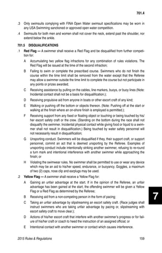 2015 Rules  Regulations	159
.3 	 Only swimsuits complying with FINA Open Water swimsuit specifications may be worn in
any USA Swimming sanctioned or approved open water competition.
.4 	 Swimsuits for both men and women shall not cover the neck, extend past the shoulder, nor
extend below the ankle.
701.5  DISQUALIFICATIONS
.1	 Red Flag — A swimmer shall receive a Red Flag and be disqualified from further competi-
tion for:
A 	 Accumulating two yellow flag infractions for any combination of rules violations. The
Red Flag will be issued at the time of the second infraction;
B 	 Failing to swim or complete the prescribed course. Swimmers who do not finish the
course within the time limit shall be removed from the water except that the Referee
may allow a swimmer outside the time limit to complete the course but not participate in
any points or prizes awarded;
C 	 Receiving assistance by pulling on the cables, line markers, buoys, or buoy lines (Note:
Incidental contact shall not be a basis for disqualification.);
D 	 Receiving propulsive aid from anyone in boats or other escort craft of any kind;
E 	 Walking or pushing off the bottom or objects thereon. (Note: Pushing off at the start or
walking at the finish where an on-shore finish is employed is permitted.);
F 	 Receiving support from any fixed or floating object or touching or being touched by his/
her escort safety craft or the crew. (Standing on the bottom during the race shall not
disqualify the swimmer. Incidental physical contact while giving food or liquid to a swim-
mer shall not result in disqualification.) Being touched by water safety personnel will
not necessarily result in disqualification;
G 	 Unsporting conduct. Swimmers will be disqualified if they, their support craft, or support
personnel, commit an act that is deemed unsporting by the Referee. Examples of
unsporting conduct include intentionally striking another swimmer, refusing to re-round
a turn mark and intentional interference with another swimmer while approaching the
finish; or
H 	 Violating the swimwear rules. No swimmer shall be permitted to use or wear any device
which may be an aid to his/her speed, endurance, or buoyancy. Goggles, a maximum
of two (2) caps, nose clip and earplugs may be used.
.2 	 Yellow Flag — A swimmer shall receive a Yellow Flag for:
A 	 Gaining an unfair advantage at the start. If in the opinion of the Referee, an unfair
advantage has been gained at the start, the offending swimmer will be given a Yellow
Flag or a Red Flag as determined by the Referee;
B 	 Receiving aid from a non-competing person in the form of pacing;
C 	 Taking an unfair advantage by slipstreaming an escort safety craft. (Race judges shall
instruct swimmers who are taking unfair advantage by pacing or, slipstreaming with
escort safety craft to move clear.);
D 	 Actions of his/her escort craft that interfere with another swimmer’s progress or for fail-
ure of his/her craft or coach to heed the instruction of an assigned official; or
E 	 Intentional contact with another swimmer or contact which causes interference.
701.4
7
 