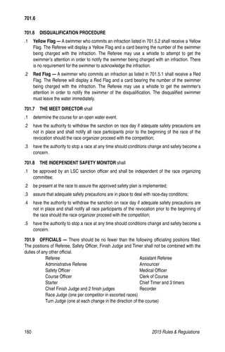 160	 2015 Rules  Regulations
701.6  DISQUALIFICATION PROCEDURE
.1 	 Yellow Flag — A swimmer who commits an infraction listed in 701.5.2 shall receive a Yellow
Flag. The Referee will display a Yellow Flag and a card bearing the number of the swimmer
being charged with the infraction. The Referee may use a whistle to attempt to get the
swimmer’s attention in order to notify the swimmer being charged with an infraction. There
is no requirement for the swimmer to acknowledge the infraction.
.2 	 Red Flag — A swimmer who commits an infraction as listed in 701.5.1 shall receive a Red
Flag. The Referee will display a Red Flag and a card bearing the number of the swimmer
being charged with the infraction. The Referee may use a whistle to get the swimmer’s
attention in order to notify the swimmer of the disqualification. The disqualified swimmer
must leave the water immediately.
701.7   THE MEET DIRECTOR shall
.1 	 determine the course for an open water event.
.2 	 have the authority to withdraw the sanction on race day if adequate safety precautions are
not in place and shall notify all race participants prior to the beginning of the race of the
revocation should the race organizer proceed with the competition;
.3 	 have the authority to stop a race at any time should conditions change and safety become a
concern.
701.8   THE INDEPENDENT SAFETY MONITOR shall
.1 	 be approved by an LSC sanction officer and shall be independent of the race organizing
committee;
.2 	 be present at the race to assure the approved safety plan is implemented;
.3 	 assure that adequate safety precautions are in place to deal with race-day conditions;
.4 	 have the authority to withdraw the sanction on race day if adequate safety precautions are
not in place and shall notify all race participants of the revocation prior to the beginning of
the race should the race organizer proceed with the competition;
.5 	 have the authority to stop a race at any time should conditions change and safety become a
concern.
701.9  OFFICIALS — There should be no fewer than the following officiating positions filled.
The positions of Referee, Safety Officer, Finish Judge and Timer shall not be combined with the
duties of any other official.
Referee	 Assistant Referee
Administrative Referee	 Announcer
Safety Officer	 Medical Officer
Course Officer	 Clerk of Course
Starter	 Chief Timer and 3 timers
Chief Finish Judge and 2 finish judges	 Recorder
Race Judge (one per competitor in escorted races)
Turn Judge (one at each change in the direction of the course)
701.6
 
