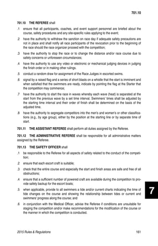 2015 Rules  Regulations	161
701.10  THE REFEREE shall
.1 	 ensure that all participants, coaches, and event support personnel are briefed about the
course, safety procedures and any site-specific rules applying to the event;
.2 	 have the authority to withdraw the sanction on race day if adequate safety precautions are
not in place and shall notify all race participants of the revocation prior to the beginning of
the race should the race organizer proceed with the competition;
.3 	 have the authority to stop the race or to change the distance and/or race course due to
safety concerns or unforeseen circumstances;
.4 	 have the authority to use any video or electronic or mechanical judging devices in judging
the finish order or in making other rulings.
.5 	 conduct a random draw for assignment of the Race Judges in escorted swims.
.6 	 signal by a raised flag and a series of short blasts on a whistle that the start is imminent and
when satisfied that the swimmers are ready, indicate by pointing the flag at the Starter that
the competition may commence;
.7 	 have the authority to start the race in waves whereby each wave (heat) is separated at the
start from the previous wave by a set time interval. Swimmers’ times shall be adjusted by
the starting time interval and their order of finish shall be determined on the basis of the
adjusted time.
.8 	 have the authority to segregate competitors into the men's and women's or other classifica-
tions (e.g., by age group), either by the position at the starting line or by separate time of
start.
701.11  THE ASSISTANT REFEREE shall perform all duties assigned by the Referee.
701.12  THE ADMINISTRATIVE REFEREE shall be responsible for all administrative matters
assigned by the Referee.
701.13   THE SAFETY OFFICER shall
.1 	 be responsible to the Referee for all aspects of safety related to the conduct of the competi-
tion;
.2 	 ensure that each escort craft is suitable;
.3 	 check that the entire course and especially the start and finish areas are safe and free of all
obstructions;
.4 	 ensure that a sufficient number of powered craft are available during the competition to pro-
vide safety backup for the escort boats;
.5 	 when applicable, provide to all swimmers a tide and/or current charts indicating the time of
tide changes on the course and showing the relationship between tides or current and
swimmers’ progress along the course; and
.6 	 in conjunction with the Medical Officer, advise the Referee if conditions are unsuitable for
staging the competition and/or make recommendations for the modification of the course or
the manner in which the competition is conducted.
701.10
7
 