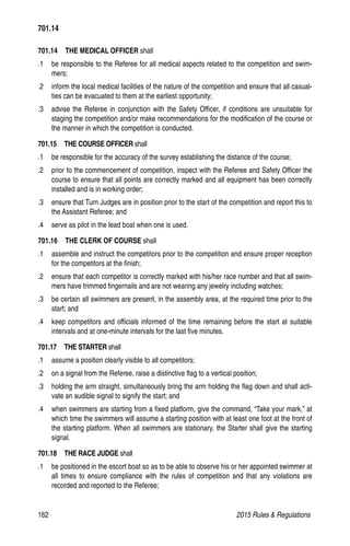 162	 2015 Rules  Regulations
701.14   THE MEDICAL OFFICER shall
.1 	 be responsible to the Referee for all medical aspects related to the competition and swim-
mers;
.2 	 inform the local medical facilities of the nature of the competition and ensure that all casual-
ties can be evacuated to them at the earliest opportunity;
.3 	 advise the Referee in conjunction with the Safety Officer, if conditions are unsuitable for
staging the competition and/or make recommendations for the modification of the course or
the manner in which the competition is conducted.
701.15  THE COURSE OFFICER shall
.1 	 be responsible for the accuracy of the survey establishing the distance of the course;
.2 	 prior to the commencement of competition, inspect with the Referee and Safety Officer the
course to ensure that all points are correctly marked and all equipment has been correctly
installed and is in working order;
.3 	 ensure that Turn Judges are in position prior to the start of the competition and report this to
the Assistant Referee; and
.4 	 serve as pilot in the lead boat when one is used.
701.16  THE CLERK OF COURSE shall
.1 	 assemble and instruct the competitors prior to the competition and ensure proper reception
for the competitors at the finish;
.2 	 ensure that each competitor is correctly marked with his/her race number and that all swim-
mers have trimmed fingernails and are not wearing any jewelry including watches;
.3 	 be certain all swimmers are present, in the assembly area, at the required time prior to the
start; and
.4 	 keep competitors and officials informed of the time remaining before the start at suitable
intervals and at one-minute intervals for the last five minutes.
701.17  THE STARTER shall
.1 	 assume a position clearly visible to all competitors;
.2 	 on a signal from the Referee, raise a distinctive flag to a vertical position;
.3 	 holding the arm straight, simultaneously bring the arm holding the flag down and shall acti-
vate an audible signal to signify the start; and
.4 	 when swimmers are starting from a fixed platform, give the command, “Take your mark,” at
which time the swimmers will assume a starting position with at least one foot at the front of
the starting platform. When all swimmers are stationary, the Starter shall give the starting
signal.
701.18  THE RACE JUDGE shall
.1 	 be positioned in the escort boat so as to be able to observe his or her appointed swimmer at
all times to ensure compliance with the rules of competition and that any violations are
recorded and reported to the Referee;
701.14
 