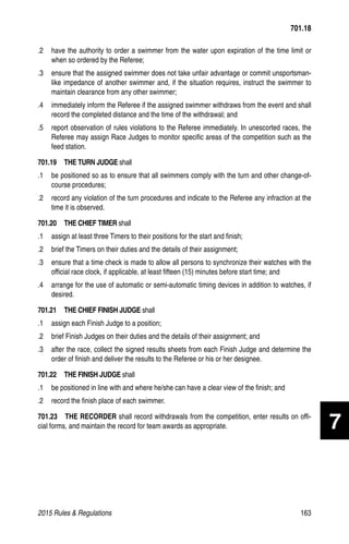 2015 Rules  Regulations	163
.2 	 have the authority to order a swimmer from the water upon expiration of the time limit or
when so ordered by the Referee;
.3 	 ensure that the assigned swimmer does not take unfair advantage or commit unsportsman-
like impedance of another swimmer and, if the situation requires, instruct the swimmer to
maintain clearance from any other swimmer;
.4 	 immediately inform the Referee if the assigned swimmer withdraws from the event and shall
record the completed distance and the time of the withdrawal; and
.5 	 report observation of rules violations to the Referee immediately. In unescorted races, the
Referee may assign Race Judges to monitor specific areas of the competition such as the
feed station.
701.19  THE TURN JUDGE shall
.1 	 be positioned so as to ensure that all swimmers comply with the turn and other change-of-
course procedures;
.2 	 record any violation of the turn procedures and indicate to the Referee any infraction at the
time it is observed.
701.20  THE CHIEF TIMER shall
.1 	 assign at least three Timers to their positions for the start and finish;
.2 	 brief the Timers on their duties and the details of their assignment;
.3 	 ensure that a time check is made to allow all persons to synchronize their watches with the
official race clock, if applicable, at least fifteen (15) minutes before start time; and
.4 	 arrange for the use of automatic or semi-automatic timing devices in addition to watches, if
desired.
701.21  THE CHIEF FINISH JUDGE shall
.1 	 assign each Finish Judge to a position;
.2 	 brief Finish Judges on their duties and the details of their assignment; and
.3 	 after the race, collect the signed results sheets from each Finish Judge and determine the
order of finish and deliver the results to the Referee or his or her designee.
701.22  THE FINISH JUDGE shall
.1 	 be positioned in line with and where he/she can have a clear view of the finish; and
.2 	 record the finish place of each swimmer.
701.23  THE RECORDER shall record withdrawals from the competition, enter results on offi-
cial forms, and maintain the record for team awards as appropriate.
701.18
7
 