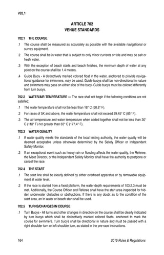 164	 2015 Rules  Regulations
ARTICLE 702
VENUE STANDARDS
702.1  THE COURSE
.1 	 The course shall be measured as accurately as possible with the available navigational or
survey equipment.
.2 	 The course shall be in water that is subject to only minor currents or tide and may be salt or
fresh water.
.3 	 With the exception of beach starts and beach finishes, the minimum depth of water at any
point on the course shall be 1.4 meters.
.4 	 Guide Buoy - A distinctively marked colored float in the water, anchored to provide naviga-
tional guidance for swimmers, may be used. Guide buoys shall be non-directional in nature
and swimmers may pass on either side of the buoy. Guide buoys must be colored differently
from turn buoys.
702.2  WATER/AIR TEMPERATURE — The race shall not begin if the following conditions are not
satisfied:
.1 	 The water temperature shall not be less than 16° C (60.8° F).
.2 	 For races of 5K and above, the water temperature shall not exceed 29.45° C (85° F).
.3 	 The air temperature and water temperature when added together shall not be less than 30°
C (118° F) nor greater than 63° C (177.4° F).
702.3  WATER QUALITY
.1	 If water quality meets the standards of the local testing authority, the water quality will be
deemed acceptable unless otherwise determined by the Safety Officer or Independent
Safety Monitor.
.2 	 If an exceptional event such as heavy rain or flooding affects the water quality, the Referee,
the Meet Director, or the Independent Safety Monitor shall have the authority to postpone or
cancel the race.
702.4  THE START
.1 	 The start line shall be clearly defined by either overhead apparatus or by removable equip-
ment at water level.
.2 	 If the race is started from a fixed platform, the water depth requirements of 103.2.3 must be
met. Additionally, the Course Officer and Referee shall have the start area inspected for hid-
den underwater obstacles or obstructions. If there is any doubt as to the condition of the
start area, an in-water or beach start shall be used.
702.5  TURNS/CHANGES IN COURSE
.1 	 Turn Buoys - All turns and other changes in direction on the course shall be clearly indicated
by turn buoys which shall be distinctively marked colored floats, anchored to mark the
course for swimmers. Turn buoys shall be directional in nature and must be passed with a
right shoulder turn or left shoulder turn, as stated in the pre-race instructions.
702.1
 