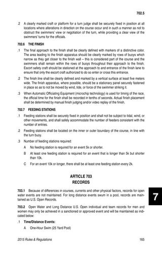 2015 Rules  Regulations	165
.2 	 A clearly marked craft or platform for a turn judge shall be securely fixed in position at all
locations where alterations in direction on the course occur and in such a manner as not to
obstruct the swimmers’ view or negotiation of the turn, while providing a clear view of the
swimmers’ turns for the officials.
702.6  THE FINISH
.1 	 The final approach to the finish shall be clearly defined with markers of a distinctive color.
The area leading to the finish apparatus should be clearly marked by rows of buoys which
narrow as they get closer to the finish wall – this is considered part of the course and the
swimmers shall remain within the rows of buoys throughout their approach to the finish.
Escort safety craft should be stationed at the approach to and entrance of the finish lane to
ensure that only the escort craft authorized to do so enter or cross this entrance.
.2 	 The finish line shall be clearly defined and marked by a vertical surface at least five meters
wide. The finish apparatus, where possible, should be a stationary panel securely fastened
in place so as to not be moved by wind, tide, or force of the swimmer striking it.
.3 	 When Automatic Officiating Equipment (microchip technology) is used for timing of the race,
the official time for the finish shall be recorded in tenths of seconds. Actual finish placement
shall be determined by manual finish judging and/or video replay of the finish.
702.7  FEEDING STATIONS
.1	 Feeding stations shall be securely fixed in position and shall not be subject to tidal, wind, or
other movements, and shall safely accommodate the number of feeders consistent with the
number of entries.
.2 	 Feeding stations shall be located on the inner or outer boundary of the course, in line with
the turn buoy.
.3 	 Number of feeding stations required:
A 	 No feeding station is required for an event 5k or shorter.
B 	 At least one feeding station is required for an event that is longer than 5k but shorter
than 10k.
C 	 For an event 10k or longer, there shall be at least one feeding station every 2k.
ARTICLE 703
RECORDS
703.1  Because of differences in courses, currents and other physical factors, records for open
water events are not maintained. For long distance events swum in a pool, records are main-
tained as U.S. Open Records.
703.2  Open Water and Long Distance U.S. Open individual and team records for men and
women may only be achieved in a sanctioned or approved event and will be maintained as indi-
cated below:
.1 	 Time/Distance Events:
A 	 One-Hour Swim (25 Yard Pool)
702.5
7
 