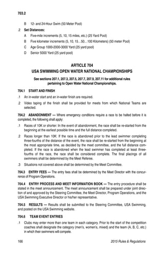 166	 2015 Rules  Regulations
B 	 12- and 24-Hour Swim (50 Meter Pool)
.2 	 Set Distances:
A 	 Five-mile increments (5, 10, 15 miles, etc.) (25 Yard Pool)
B 	 Five kilometer increments (5, 10, 15…50…100 Kilometers) (50 meter Pool)
C 	 Age Group 1000-2000-3000 Yard (25 yard pool)
D 	 Senior 5000 Yard (25 yard pool)
ARTICLE 704
USA SWIMMING OPEN WATER NATIONAL CHAMPIONSHIPS
See sections 207.1, 207.3, 207.5, 207.7, 207.9, 207.11 for additional rules
pertaining to Open Water National Championships.
704.1  START AND FINISH
.1 	 An in-water start and an in-water finish are required.
.2 	 Video taping of the finish shall be provided for meets from which National Teams are
selected.
704.2  ABANDONMENT — Where emergency conditions require a race to be halted before it is
completed, the following shall apply:
.1 	 Races of 10K or shorter: In the event of abandonment, the race shall be re-started from the
beginning at the earliest possible time and the full distance completed.
.2 	 Races longer than 10K: If the race is abandoned prior to the lead swimmer completing
three-fourths of the distance of the event, the race shall be re-started from the beginning at
the most appropriate time, as decided by the meet committee, and the full distance com-
pleted. If the race is abandoned when the lead swimmer has completed at least three-
fourths of the race, the race shall be considered complete. The final placings of all
swimmers shall be determined by the Meet Referee.
.3 	 Situations not covered above shall be determined by the Meet Committee.
704.3  ENTRY FEES — The entry fees shall be determined by the Meet Director with the concur-
rence of Program Operations.
704.4   ENTRY PROCESS AND MEET INFORMATION BOOK — The entry procedure shall be
stated in the meet announcement. The meet announcement shall be prepared under joint direc-
tion of and approved by the Steering Committee, the Meet Director, Program Operations, and the
USA Swimming Executive Director or his/her representative.
704.5  RESULTS — Results shall be submitted to the Steering Committee, USA Swimming,
and posted on the USA Swimming website.
704.6    TEAM EVENT ENTRIES
.1 	 Clubs may enter more than one team in each category. Prior to the start of the competition
coaches shall designate the category (men’s, women’s, mixed) and the team (A, B, C, etc.)
in which their swimmers will compete.
703.2
 