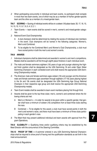 2015 Rules  Regulations	167
704.6
.2 	 When participating concurrently in individual and team events, no participant shall compete
in more than two team events, one of which may be as a member of his/her gender-specific
team and the other as a member of a mixed-gender team.
704.7  SCORING — Scoring of individual events will be on a sixteen (16)-place basis: 20, 17, 16, 15,
14, 13, 12, 11, 9, 7, 6, 5, 4, 3, 2, 1.
.1 	 Team Events — team events shall be scored in men’s, women’s and mixed-gender catego-
ries.
.2 	 National Event Club Championship
A 	 A club champion shall be determined by totaling the scores of individual club members
in the event. Club champions will be named in the following categories: Women’s,
Men’s and Combined.
B 	 To be eligible for the Combined Men’s and Women’s Club Championship, a club must
have scored points in both the men’s and women’s events.
704.8  AWARDS
.1 	 Individual champions shall be determined and awarded in women’s and men’s competitions.
Medals shall be awarded to all first through eighth place finishers in each individual event.
.2 	 The male and female swimmers eighteen (18) years of age and younger attaining the high-
est finish position shall be designated as the USA Swimming 18 and under Open Water
Swimming Champion in each contested event and shall receive the appropriate USA Swim-
ming Championship medals.
.3 	 The American male and female swimmers ages sixteen (16) and younger and the American
male and female swimmers ages seventeen through eighteen (17-18) years placing highest
in the 5k and 10k events shall be designated the USA Swimming Age Group National
Champion in their respective age group and shall receive the appropriate USA Swimming
Championship medals.
.4 	 Team Event medals shall be awarded to team event members placing first through third.
.5 	 Awards shall be given to the top three clubs: men’s, women’s and combined where the fol-
lowing criteria are met:
A 	 Men’s or Women’s — In order for awards to be given within a specific gender, that gen-
der shall have a minimum of sixteen (16) competitors from at least three clubs starting
the race.
B 	 Combined — To be eligible for this award, a club must have scored points in both the
men’s and women’s races, and there must have been a minimum of three clubs partici-
pating in each gender’s race.
.6 	 The Meet Host may present additional individual and team awards with approval from Pro-
gram Operations.
704.9  ELIGIBILITY — Qualifying times and/or qualifying criteria may be established by the
Meet Director with the concurrence of the Steering Committee.
704.10   PROOF OF TIME — A swimmer entered in any USA Swimming National Champion-
ships shall be required to show proof of having met the qualification standards as set forth in the
meet announcement.
7
 
