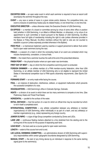 15
ESCORTED SWIM — an open water event in which each swimmer is required to have an escort craft
accompany the swimmer throughout the race.
EVENT — any race or series of races in a given stroke and/or distance. For competitive limits, one
event is inclusive of preliminary heat(s) plus its related final(s), or one timed final, or one time trial.
EXECUTIVE DIRECTOR — unless otherwise noted, the Executive Director of USA Swimming.
EX-OFFICIO — a member of a board or committee serving by virtue of some other office or position
held (whether in USA Swimming, in an Allied or Affiliate Member, or otherwise), or by virtue of an
appointment to such committee or board pursuant to the Bylaws of USA Swimming. Ex-officio
members have full rights of membership including the right to vote (unless otherwise provided in
the Bylaws or Policy Manual). Ex-officio members without the right to vote are not counted to
establish a quorum (unless expressly provided otherwise in the Bylaws).
FEED POLE — a mechanical implement used by coaches or support personnel to deliver fluid and/or
food to open water swimmers during the race.
FINALS — a session of a meet in which the concluding heats of an event are contested which may
include championship, consolation, or bonus finals.
FINISH — the instant that a swimmer touches the wall at the end of the prescribed distance.
FINISH POINT — the physical location where an open water race terminates.
FIRST DAY OF MEET — day on which the first competitive swimming event is conducted.
FOREIGN SWIMMER — an athlete member of a FINA member-country federation, other than USA
Swimming, or an athlete member of USA Swimming who is not eligible to represent the United
States in international competition due to FINA sports citizenship requirements. (See Sports Citi-
zen)
FORWARD START — an entry made while facing the course.
FOUL — an instance of obstruction, interference, collision, or equipment malfunction which prevents
the successful completion of a race.
HEADQUARTERS — USA Swimming’s office in Colorado Springs, Colorado.
HEATS — a division of an event in which there are too many swimmers to compete at one time. (See
Preliminary Heats and Timed Final Heats)
HORIZONTAL — parallel to the surface of the water.
INITIAL DISTANCE — that first portion of a race for which an official time may be recorded but which
is not in itself a completed event.
INTERNATIONAL COMPETITION — any athletic competition between any athlete(s) or member
organization(s) of USA Swimming, either individually or as part of a team, and any athlete(s) or
member organization(s) (e.g., clubs) representing any foreign country.
JUNIOR OLYMPIC — a type of Age Group competition conducted by Zones and LSCs.
LANE LINE — continuous floating markers attached to a line stretched from the starting end to the
turning end of the course for the purpose of separating each lane.
LEAD BOAT — the boat used as a course guide for open water swimmers.
LENGTH — extent of the course from end to end.
LSC (LOCAL SWIMMING COMMITTEE) — an administrative division of USA Swimming with supervi-
sory responsibilities within certain geographic boundaries designated by USA Swimming.
MANUAL START — the start of any timing device by an individual in response to the same starting
signal given to the swimmer(s).
 