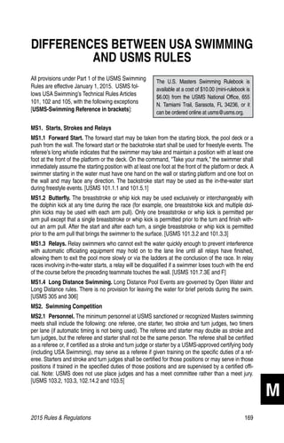 2015 Rules  Regulations	169
DIFFERENCES BETWEEN USA SWIMMING
AND USMS RULES
All provisions under Part 1 of the USMS Swimming
Rules are effective January 1, 2015. USMS fol-
lows USA Swimming’s Technical Rules Articles
101, 102 and 105, with the following exceptions
[USMS-Swimming Reference in brackets]:
MS1.  Starts, Strokes and Relays
MS1.1  Forward Start. The forward start may be taken from the starting block, the pool deck or a
push from the wall. The forward start or the backstroke start shall be used for freestyle events. The
referee’s long whistle indicates that the swimmer may take and maintain a position with at least one
foot at the front of the platform or the deck. On the command, Take your mark, the swimmer shall
immediately assume the starting position with at least one foot at the front of the platform or deck. A
swimmer starting in the water must have one hand on the wall or starting platform and one foot on
the wall and may face any direction. The backstroke start may be used as the in-the-water start
during freestyle events. [USMS 101.1.1 and 101.5.1]
MS1.2  Butterfly. The breaststroke or whip kick may be used exclusively or interchangeably with
the dolphin kick at any time during the race (for example, one breaststroke kick and multiple dol-
phin kicks may be used with each arm pull). Only one breaststroke or whip kick is permitted per
arm pull except that a single breaststroke or whip kick is permitted prior to the turn and finish with-
out an arm pull. After the start and after each turn, a single breaststroke or whip kick is permitted
prior to the arm pull that brings the swimmer to the surface. [USMS 101.3.2 and 101.3.3]
MS1.3  Relays. Relay swimmers who cannot exit the water quickly enough to prevent interference
with automatic officiating equipment may hold on to the lane line until all relays have finished,
allowing them to exit the pool more slowly or via the ladders at the conclusion of the race. In relay
races involving in-the-water starts, a relay will be disqualified if a swimmer loses touch with the end
of the course before the preceding teammate touches the wall. [USMS 101.7.3E and F]
MS1.4  Long Distance Swimming. Long Distance Pool Events are governed by Open Water and
Long Distance rules. There is no provision for leaving the water for brief periods during the swim.
[USMS 305 and 306]
MS2.  Swimming Competition
MS2.1  Personnel. The minimum personnel at USMS sanctioned or recognized Masters swimming
meets shall include the following: one referee, one starter, two stroke and turn judges, two timers
per lane (if automatic timing is not being used). The referee and starter may double as stroke and
turn judges, but the referee and starter shall not be the same person. The referee shall be certified
as a referee or, if certified as a stroke and turn judge or starter by a USMS-approved certifying body
(including USA Swimming), may serve as a referee if given training on the specific duties of a ref-
eree. Starters and stroke and turn judges shall be certified for those positions or may serve in those
positions if trained in the specified duties of those positions and are supervised by a certified offi-
cial. Note: USMS does not use place judges and has a meet committee rather than a meet jury.
[USMS 103.2, 103.3, 102.14.2 and 103.5]
M
The U.S. Masters Swimming Rulebook is
available at a cost of $10.00 (mini-rulebook is
$6.00) from the USMS National Office, 655
N. Tamiami Trail, Sarasota, FL 34236, or it
can be ordered online at usms@usms.org.
 