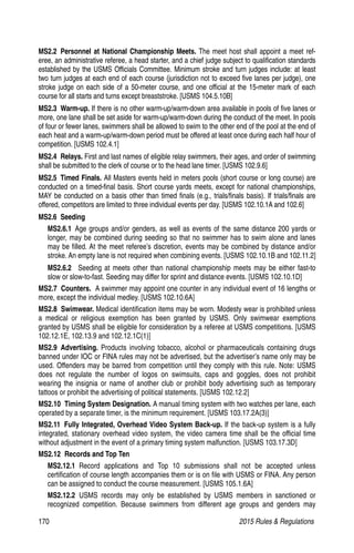 170	 2015 Rules  Regulations
MS2.2  Personnel at National Championship Meets. The meet host shall appoint a meet ref-
eree, an administrative referee, a head starter, and a chief judge subject to qualification standards
established by the USMS Officials Committee. Minimum stroke and turn judges include: at least
two turn judges at each end of each course (jurisdiction not to exceed five lanes per judge), one
stroke judge on each side of a 50-meter course, and one official at the 15-meter mark of each
course for all starts and turns except breaststroke. [USMS 104.5.10B]
MS2.3  Warm-up. If there is no other warm-up/warm-down area available in pools of five lanes or
more, one lane shall be set aside for warm-up/warm-down during the conduct of the meet. In pools
of four or fewer lanes, swimmers shall be allowed to swim to the other end of the pool at the end of
each heat and a warm-up/warm-down period must be offered at least once during each half hour of
competition. [USMS 102.4.1]
MS2.4  Relays. First and last names of eligible relay swimmers, their ages, and order of swimming
shall be submitted to the clerk of course or to the head lane timer. [USMS 102.9.6]
MS2.5  Timed Finals. All Masters events held in meters pools (short course or long course) are
conducted on a timed-final basis. Short course yards meets, except for national championships,
MAY be conducted on a basis other than timed finals (e.g., trials/finals basis). If trials/finals are
offered, competitors are limited to three individual events per day. [USMS 102.10.1A and 102.6]
MS2.6  Seeding
MS2.6.1 Age groups and/or genders, as well as events of the same distance 200 yards or
longer, may be combined during seeding so that no swimmer has to swim alone and lanes
may be filled. At the meet referee’s discretion, events may be combined by distance and/or
stroke. An empty lane is not required when combining events. [USMS 102.10.1B and 102.11.2]
MS2.6.2   Seeding at meets other than national championship meets may be either fast-to
slow or slow-to-fast. Seeding may differ for sprint and distance events. [USMS 102.10.1D]
MS2.7  Counters. A swimmer may appoint one counter in any individual event of 16 lengths or
more, except the individual medley. [USMS 102.10.6A]
MS2.8 Swimwear. Medical identification items may be worn. Modesty wear is prohibited unless
a medical or religious exemption has been granted by USMS. Only swimwear exemptions
granted by USMS shall be eligible for consideration by a referee at USMS competitions. [USMS
102.12.1E, 102.13.9 and 102.12.1C(1)]
MS2.9 Advertising. Products involving tobacco, alcohol or pharmaceuticals containing drugs
banned under IOC or FINA rules may not be advertised, but the advertiser’s name only may be
used. Offenders may be barred from competition until they comply with this rule. Note: USMS
does not regulate the number of logos on swimsuits, caps and goggles, does not prohibit
wearing the insignia or name of another club or prohibit body advertising such as temporary
tattoos or prohibit the advertising of political statements. [USMS 102.12.2]
MS2.10  Timing System Designation. A manual timing system with two watches per lane, each
operated by a separate timer, is the minimum requirement. [USMS 103.17.2A(3)]
MS2.11  Fully Integrated, Overhead Video System Back-up. If the back-up system is a fully
integrated, stationary overhead video system, the video camera time shall be the official time
without adjustment in the event of a primary timing system malfunction. [USMS 103.17.3D]
MS2.12  Records and Top Ten
MS2.12.1  Record applications and Top 10 submissions shall not be accepted unless
certification of course length accompanies them or is on file with USMS or FINA. Any person
can be assigned to conduct the course measurement. [USMS 105.1.6A]
MS2.12.2  USMS records may only be established by USMS members in sanctioned or
recognized competition. Because swimmers from different age groups and genders may
 