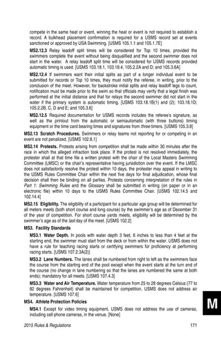 2015 Rules  Regulations	171
compete in the same heat or event, winning the heat or event is not required to establish a
record. A bulkhead placement confirmation is required for a USMS record set at events
sanctioned or approved by USA Swimming. [USMS 105.1.1 and 105.1.7E]
MS2.12.3  Relay leadoff split times will be considered for Top 10 times, provided the
swimmers complete the event without being disqualified and the second swimmer does not
start in the water. A relay leadoff split time will be considered for USMS records provided
automatic timing is used. [USMS 103.18.1, 103.18.4, 105.2.2A and D; and 105.3.6A]
MS2.12.4  If swimmers want their initial splits as part of a longer individual event to be
submitted for records or Top 10 times, they must notify the referee, in writing, prior to the
conclusion of the meet. However, for backstroke initial splits and relay leadoff legs to count,
notification must be made prior to the swim so that officials may verify that a legal finish was
performed at the initial distance and that for relays the second swimmer did not start in the
water if the primary system is automatic timing. [USMS 103.18.1B(1) and (2); 103.18.1D;
105.2.2B, C, D and E; and 105.3.6]
MS2.12.5  Required documentation for USMS records includes the referee’s signature, as
well as the printout from the automatic or semiautomatic (with three buttons) timing
equipment or the time card bearing times and signatures from three timers. [USMS 105.3.8]
MS2.13  Scratch Procedures. Swimmers or relay teams not reporting for or competing in an
event are not penalized. [USMS 102.8.1]
MS2.14 Protests. Protests arising from competition shall be made within 30 minutes after the
race in which the alleged infraction took place. If the protest is not resolved immediately, the
protester shall at that time file a written protest with the chair of the Local Masters Swimming
Committee (LMSC) or the chair’s representative having jurisdiction over the event. If the LMSC
does not satisfactorily resolve the protest within 10 days, the protester may appeal in writing to
the USMS Rules Committee Chair within the next five days for final adjudication, whose final
decision shall then be binding on all parties. Protests concerning interpretation of the rules in
Part 1: Swimming Rules and the Glossary shall be submitted in writing (on paper or in an
electronic file) within 10 days to the USMS Rules Committee Chair. [USMS 102.14.5 and
102.14.4]
MS2.15 Eligibility. The eligibility of a participant for a particular age group will be determined for
all meters meets (both short course and long course) by the swimmer’s age as of December 31
of the year of competition. For short course yards meets, eligibility will be determined by the
swimmer’s age as of the last day of the meet. [USMS 102.2]
MS3.  Facility Standards
MS3.1  Water Depth. In pools with water depth 3 feet, 6 inches to less than 4 feet at the
starting end, the swimmer must start from the deck or from within the water. USMS does not
have a rule for teaching racing starts or certifying swimmers for proficiency at performing
racing starts. [USMS 107.2.3A(2)]
MS3.2  Lane Numbers. The lanes shall be numbered from right to left as the swimmers face
the course from the starting end of the pool except when the event starts at the turn end of
the course (no change in lane numbering so that the lanes are numbered the same at both
ends); mandatory for all meets. [USMS 107.4.3]
MS3.3  Water and Air Temperature. Water temperature from 25 to 28 degrees Celsius (77 to
82 degrees Fahrenheit) shall be maintained for competition. USMS does not address air
temperature. [USMS 107.6]
MS4.  Athlete Protection Policies
MS4.1  Except for video timing equipment, USMS does not address the use of cameras,
including cell phone cameras, in the venue. [None]
M
 