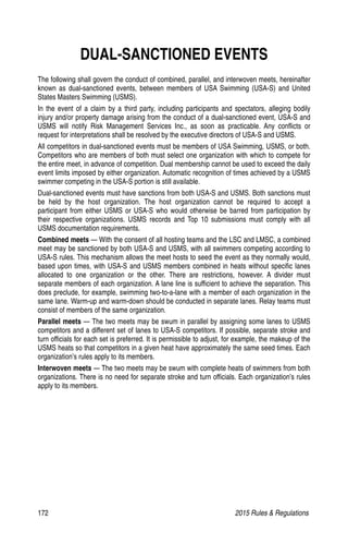 172	 2015 Rules  Regulations
DUAL-SANCTIONED EVENTS
The following shall govern the conduct of combined, parallel, and interwoven meets, hereinafter
known as dual-sanctioned events, between members of USA Swimming (USA-S) and United
States Masters Swimming (USMS).
In the event of a claim by a third party, including participants and spectators, alleging bodily
injury and/or property damage arising from the conduct of a dual-sanctioned event, USA-S and
USMS will notify Risk Management Services Inc., as soon as practicable. Any conflicts or
request for interpretations shall be resolved by the executive directors of USA-S and USMS.
All competitors in dual-sanctioned events must be members of USA Swimming, USMS, or both.
Competitors who are members of both must select one organization with which to compete for
the entire meet, in advance of competition. Dual membership cannot be used to exceed the daily
event limits imposed by either organization. Automatic recognition of times achieved by a USMS
swimmer competing in the USA-S portion is still available.
Dual-sanctioned events must have sanctions from both USA-S and USMS. Both sanctions must
be held by the host organization. The host organization cannot be required to accept a
participant from either USMS or USA-S who would otherwise be barred from participation by
their respective organizations. USMS records and Top 10 submissions must comply with all
USMS documentation requirements.
Combined meets — With the consent of all hosting teams and the LSC and LMSC, a combined
meet may be sanctioned by both USA-S and USMS, with all swimmers competing according to
USA-S rules. This mechanism allows the meet hosts to seed the event as they normally would,
based upon times, with USA-S and USMS members combined in heats without specific lanes
allocated to one organization or the other. There are restrictions, however. A divider must
separate members of each organization. A lane line is sufficient to achieve the separation. This
does preclude, for example, swimming two-to-a-lane with a member of each organization in the
same lane. Warm-up and warm-down should be conducted in separate lanes. Relay teams must
consist of members of the same organization.
Parallel meets — The two meets may be swum in parallel by assigning some lanes to USMS
competitors and a different set of lanes to USA-S competitors. If possible, separate stroke and
turn officials for each set is preferred. It is permissible to adjust, for example, the makeup of the
USMS heats so that competitors in a given heat have approximately the same seed times. Each
organization’s rules apply to its members.
Interwoven meets — The two meets may be swum with complete heats of swimmers from both
organizations. There is no need for separate stroke and turn officials. Each organization’s rules
apply to its members.
 