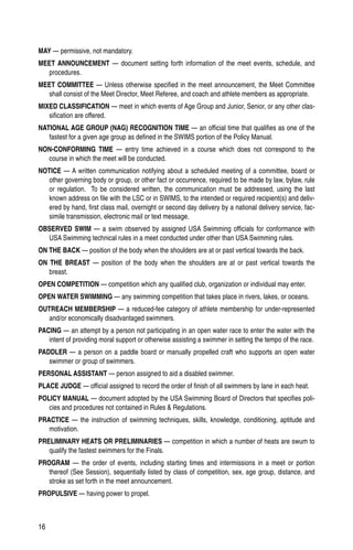 16
MAY — permissive, not mandatory.
MEET ANNOUNCEMENT — document setting forth information of the meet events, schedule, and
procedures.
MEET COMMITTEE — Unless otherwise specified in the meet announcement, the Meet Committee
shall consist of the Meet Director, Meet Referee, and coach and athlete members as appropriate.
MIXED CLASSIFICATION — meet in which events of Age Group and Junior, Senior, or any other clas-
sification are offered.
NATIONAL AGE GROUP (NAG) RECOGNITION TIME — an official time that qualifies as one of the
fastest for a given age group as defined in the SWIMS portion of the Policy Manual.
NON-CONFORMING TIME — entry time achieved in a course which does not correspond to the
course in which the meet will be conducted.
NOTICE — A written communication notifying about a scheduled meeting of a committee, board or
other governing body or group, or other fact or occurrence, required to be made by law, bylaw, rule
or regulation. To be considered written, the communication must be addressed, using the last
known address on file with the LSC or in SWIMS, to the intended or required recipient(s) and deliv-
ered by hand, first class mail, overnight or second day delivery by a national delivery service, fac-
simile transmission, electronic mail or text message.
OBSERVED SWIM — a swim observed by assigned USA Swimming officials for conformance with
USA Swimming technical rules in a meet conducted under other than USA Swimming rules.
ON THE BACK — position of the body when the shoulders are at or past vertical towards the back.
ON THE BREAST — position of the body when the shoulders are at or past vertical towards the
breast.
OPEN COMPETITION — competition which any qualified club, organization or individual may enter.
OPEN WATER SWIMMING — any swimming competition that takes place in rivers, lakes, or oceans.
OUTREACH MEMBERSHIP — a reduced-fee category of athlete membership for under-represented
and/or economically disadvantaged swimmers.
PACING — an attempt by a person not participating in an open water race to enter the water with the
intent of providing moral support or otherwise assisting a swimmer in setting the tempo of the race.
PADDLER — a person on a paddle board or manually propelled craft who supports an open water
swimmer or group of swimmers.
PERSONAL ASSISTANT — person assigned to aid a disabled swimmer.
PLACE JUDGE — official assigned to record the order of finish of all swimmers by lane in each heat.
POLICY MANUAL — document adopted by the USA Swimming Board of Directors that specifies poli-
cies and procedures not contained in Rules  Regulations.
PRACTICE — the instruction of swimming techniques, skills, knowledge, conditioning, aptitude and
motivation.
PRELIMINARY HEATS OR PRELIMINARIES — competition in which a number of heats are swum to
qualify the fastest swimmers for the Finals.
PROGRAM — the order of events, including starting times and intermissions in a meet or portion
thereof (See Session), sequentially listed by class of competition, sex, age group, distance, and
stroke as set forth in the meet announcement.
PROPULSIVE — having power to propel.
 