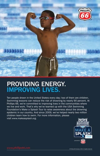 ®
PROVIDING ENERGY.
IMPROVING LIVES.
© Phillips 66 Company. 2013. All rights reserved.
www.phillips66.com
Ten people drown in the United States every day; two of them are children.
Swimming lessons can reduce the risk of drowning by nearly 90 percent. At
Phillips 66, we’re committed to improving lives in the communities where
we live and work. That’s why we’ve teamed up with the USA Swimming
Foundation’s Make a Splash Tour to raise awareness about the drowning
epidemic in our country. And since 2009, we’ve helped nearly two million
children learn how to swim. For more information, please
visit www.makeasplash.org.
USASWIMMING•2015RULEBOOK
USASWIMMING.ORG
Rulebook 2015.indd 1
 