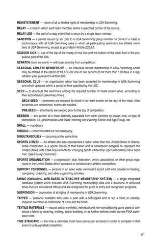 17
REINSTATEMENT — return of all or limited rights of membership in USA Swimming.
RELAY — a race in which each team member swims a specified portion of the course.
RELAY LEG — the part of a relay event that is swum by a single team member.
SANCTION — a permit issued by an LSC to a USA Swimming group member to conduct a meet in
conformance with all USA Swimming rules in which all participating swimmers are athlete mem-
bers of USA Swimming, except as provided in Article 202.5.1.
SCISSOR KICK — use of the top of the instep of one foot and the bottom of the other foot in the pro-
pulsive part of the kick.
SCRATCH (from an event) — withdraw an entry from competition.
SEASONAL ATHLETE MEMBERSHIP — an individual athlete membership in USA Swimming which
may be offered at the option of the LSC for one or two periods of not more than 150 days in a reg-
istration year pursuant to Article 302.
SEASONAL CLUB — an organization which has been accepted for membership in USA Swimming
and which operates within a period of time specified by the LSC.
SEED — to distribute the swimmers among the required number of heats and/or lanes, according to
their submitted or preliminary times.
DECK-SEED — swimmers are required to check in for their events on the day of the meet. After
scratches are determined, events are seeded.
PRE-SEED — all entrants are seeded prior to the day of competition.
SESSION — any portion of a meet distinctly separated from other portions by locale, time, or type of
competition, i.e., preliminaries and finals; morning and evening; Senior and Age Group, etc.
SHALL — mandatory.
SHOULD — recommended but not mandatory.
SIMULTANEOUSLY — occurring at the same time.
SPORTS CITIZEN — an athlete who has represented a nation other than the United States in interna-
tional competition is a sports citizen of that nation and is considered ineligible to represent the
United States until FINA requirements for changing sports citizenship (sport nationality) have been
met. (See Foreign Swimmer)
SPORTS ORGANIZATION — a corporation, club, federation, union, association, or other group orga-
nized in the United States which sponsors or conducts any athletic competition.
SUPPORT PERSONNEL — persons in an open water swimmer’s escort craft who provide for feeding,
navigating, coaching, and other supporting activities.
SWIMS (SWIMMING WEB-BASED INTERACTIVE MEMBERSHIP SYSTEM) — a single integrated
database system which includes USA Swimming membership data and a databank of achieved
times that are considered official and are recognized for proof of entry and recognition programs.
SUSPENSION — deprivation of all rights of membership in USA Swimming.
TAPPER — personal assistant who uses a pole with a soft-tipped end to tap a blind or visually-
impaired swimmer as notification of turns and the finish.
TEXTILE MATERIALS — natural and/or synthetic, individual and non-consolidating yarns used to con-
stitute a fabric by weaving, knitting, and/or braiding, or as further defined under current FINA swim-
wear rules.
TIME STANDARD — the time a swimmer must have previously achieved in order to compete in that
event at a designated competition.
 